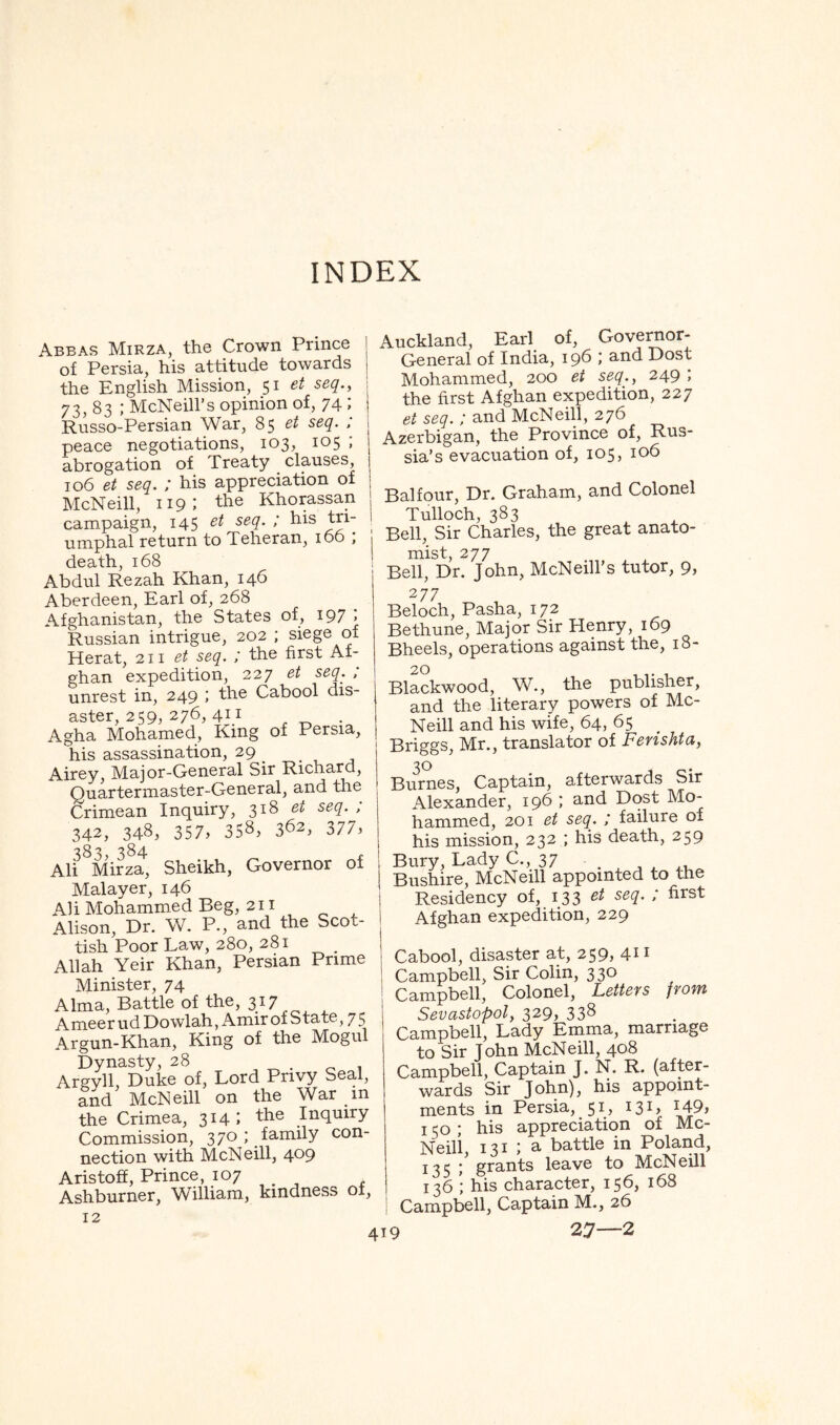 INDEX Abbas Mirza, the Crown Prince of Persia, his attitude towards the English Mission, 51 et seq., 73, 83 ; McNeill’s opinion of, 74 ; Russo-Persian War, 85 • peace negotiations, 103, 105 ; abrogation of Treaty clauses 106 et seq. ; his appreciation of McNeill, 119: the Khorassan campaign, 145 et seq. ; his tri- umphal return to Teheran, 106 ; death, 168 Abdul Rezah Khan, 146 Aberdeen, Earl of, 268 Afghanistan, the States of, 197 '> Russian intrigue, 202 ; siege of Herat, 211 et seq. ; the first Af- ghan expedition, 227 et seq. , unrest in, 249 > Cabool dis- aster, 259, 276, 41.1 . Agha Mohamed, King of Persia, his assassination, 29 _ . , , Airey, Major-General Sir Richard, Quartermaster-General, a,nd the Crimean Inquiry, 318 et seq. , 342, 348, 357, 3S^> 362, 377) 383, 384 r Ali Mirza, Sheikh, Governor of Malayer, 146 Ali Mohammed Beg, 211 Alison, Dr. W. P., and the Scot- tish Poor Law, 280, 281 Allah Yeir Khan, Persian Prime Minister, 74 Alma, Battle of the, 3^7 AmeerudDowlah, AmirofState, 75 Argun-Khan, King of the Mogul Dynasty, 28 .01 Argyll, Duke of. Lord Privy Seal, and McNeill on the War in the Crimea, 314 1 Commission, 370 ; family con- nection with McNeill, 409 Aristoff, Prince, 107 Ashburner, W^illiam, kindness ot, 12 Auckland, Earl of, Goveraor- General of India, 196 and Dost Mohammed, 200 et seq., 249 ; the first Afghan expedition, 227 et seq.; and McNeill, 276 Azerbigan, the Province of, Rus- sia’s evacuation of, 105, 106 Balfour, Dr. Graham, and Colonel Tulloch, 383 ^4. Bell, Sir Charles, the great anato- mist, 277 Bell, Dr. John, McNeill’s tutor, 9, 277 _ , Beloch, Pasha, 172 Bethune, Major Sir Henry, 169 Bheels, operations against the, 18- Blackwood, W., the publisher, and the literary powers of Mc- Neill and his wife, 64, 65 Briggs, Mr., translator of Ferishta, Bimnes, Captain, afterwards Sir Alexander, 196 ; and Dost Mo- hammed, 201 et seq. j failure of his mission, 232 ; his death, 259 Bury, Lady C., 37 Bushire, McNeill appointed to the Residency of, 133 Afghan expedition, 229 Cabool, disaster at, 259> 4-1 ^ Campbell, Sir Colin, 330 Campbell, Colonel, Letteys jyowi Sevastopol, 329, 338 Campbell, Lady Emma, marriage to Sir John McNeill, 408 Campbell, Captain J. N. R. (after- wards Sir John), his appoint- ments in Persia, 51, 131, I49j 150; his appreciation of Mc- Neill, 131 ; a battle in Poland, 135 ; grants leave to McNeill 136 ; his character, 156, 168 Campbell, Captain M., 26