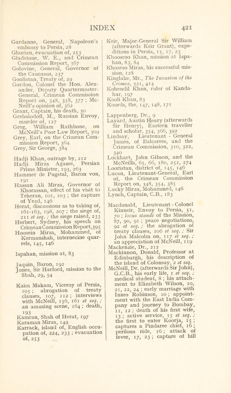 Gardanne, General, Napoleon’s embassy to Persia, 28 Ghorian, evacuation of, 253 Gladstone, W. E., and Crimean Commission Report, 367 Golovine. General, Governor of the Caucasus, 237 Goolistan, Treaty of, 29 Gordon, Colonel the Hon. Alex- ander, Deputy Quartermaster- General, Crimean Commission Report on, 348, 358, 377 ; Mc- Neill’s opinion of, 362 Grant, Captain, his death, 30 Grebaiodoff, M., Russian Envoy, murder of, 127 Greg, William Rathbone, on McNeill’s Poor Law Report, 309 Grey, Earl, on the Crimean Com- mission Report, 364 Grey, Sir George, 384 Hadji Khan, outrage by, 212 Hadji Mirza Agasee, Persian Prime Minister, 193, 263 Hammer de Pugstal, Baron von, 191 Hassan Ali Mirza, Governor of Khorassan, effect of his visit to Teheran, 101, 103 ; the capture of Yezd, 146 Herat, discussions as to taking of, 161-163, 198, 207 ; the siege of, 111 et seq. ; the siege raised, 233 Herbert, Sydney, his speech on Crimean Commission Report, 395 Hoosein Mirza, Mohammed, of Kermanshah, internecine quar- rels, 145, 146 Ispahan, mission at, 83 Jaquin, Baron, 192 Jones, Sir Harford, mission to the Shah, 29, 54 Kaim Makam, Viceroy of Persia, 105 ; abrogation of treaty clauses, 107, 112; interviews with McNeill, 156, 161 et seq. ; an amusing scene, 164 ; death, 193 Kamran, Shah of Herat, 197 Karaman Mirza, 149 Karrack, island of, English occu- pation of, 224, 233 J evacuation of, 253 Keir, Major-General Sir William (afterwards Keir Grant), expe- ditions in Persia, 15, 17, 23 Khoosroo Khan, mission at Ispa- han, 83, 84 Khosroo Mirza, his successful mis- sion, 128 Kinglake, Mr., The Invasion of the Crimea, 321, 414 Kohendil Khan, ruler of Kanda- har, 197 Kooli Khan, 83 Koords, the, 147, 148, 171 Lappenberg, Dr., 9 Layard, Austin Henry (afterwards Sir Henry), Eastern traveller and scholar, 354, 366, 392 Lindsay, Lieutenant - General James, of Balcarres, and the Crimean Commission, 310, 322, 340 Lockhart, John Gibson, and the McNeills, 65, 66, 180, 252, 274 Looristan, district of, 145, 146 Lucan, Lieutenant-General, Earl of, the Crimean Commission Report on, 348, 354, 385 Lucky Mirza, Mohammed, 146 Lynch, Captain, C.B., 183 Macdonald, Lieutenant - Colonel Kinneir, Envoy to Persia, 51, 70 ; locus standi of the Mission, 87, 90, 91 ; peace negotiations, 92 et seq. ; the abrogation of treaty clauses, 106 et seq. ; Sir John Malcolm on, 117 et seq. ; an appreciation of McNeill, 119 Mackenzie, Dr., 212 Mackinnon, Donald, Professor at Edinburgh, his description of the island of Colonsay, 2 et seq. McNeill, Dr. (afterwards Sir John), G.C.B., his early life, i et seq. ; medical student, 8 ; his attach- ment to Elizabeth Wilson, 10, 21, 22, 24 ; early marriage with Innes Robinson, 10 ; appoint- ment with the East India Com- pany and journey to Bombay, II, 12 ; death of his first wife, 13 ; active service, 1^ et seq. ; the first to enter Koorja, 15 ; captures a Pindaree chief, 16 ; perilous ride, 16 ; attack of fever, 17, 23 ; capture of hill