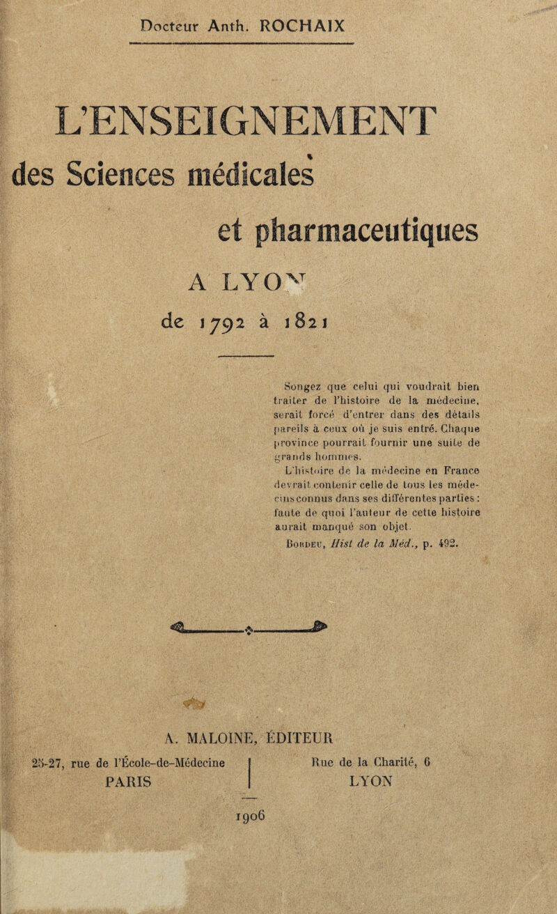 L’ENSEIGNEMENT des Sciences médicales et pharmaceutiques A de 1792 à 1821 Songez que celui qui voudrait bien traiter de Thistoire de la médecine, serait forcé d’entrer dans des détails pareils à ceux où je suis entré. Chaque province pourrait fournir une suite de grands hommes. L’histnire de la médecine en France devrait contenir celle de tous les méde- cins connus dans ses différentes parties : faute de quoi l’auteur de cette histoire aurait manqué son objet. BoiiDEU, Hist de la Méd,, p. 492. A. MALOINE, ÉDITEUR 2o-27, rue de l’École-de-Médecine Rue de la Charité, 6 PARIS LAON 1906