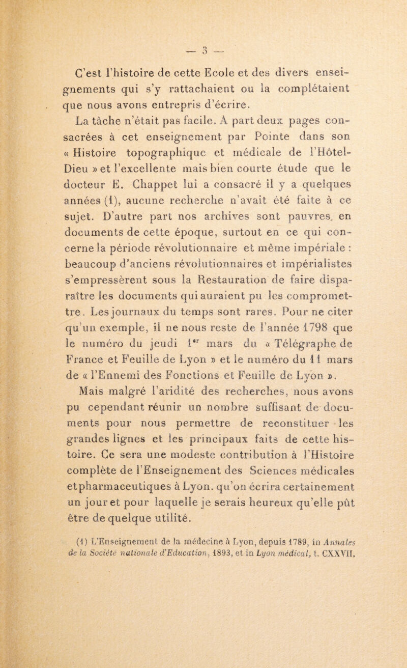 C’est rhistoire de cette Ecole et des divers ensei- gnennents qui s’y rattachaient ou la complétaient que nous avons entrepris d’écrire. La tâche n’était pas facile. A part deux pages con- sacrées à cet enseignement par Pointe dans son « Histoire topographique et médicale de l’Hôtel- Dieu )) et l’excellente mais bien courte étude que le docteur E, Ghappet lui a consacré il y a quelques années (i), aucune recherche n’avait été faite à ce sujet. D’autre part nos archives sont pauvres en documents de cette époque, surtout en ce qui con-^ cerne la période révolutionnaire et même impériale : beaucoup d*anciens révolutionnaires et impérialistes s’empressèrent sous la Restauration de faire dispa- raître les documents qui auraient pu les compromet- tre. Les journaux du temps sont rares. Pour ne citer qu’un exemple, il ne nous reste de l’année 1798 que le numéro du jeudi mars du << Télégraphe de France et Feuille de Lyon y) et le numéro du i l mars de (( l’Ennemi des Fonctions et Feuille de Lyon Mais malgré l’aridité des recherches, nous avons pu cependant réunir un nombre suffisant de docu- ments pour nous permettre de reconstituer les grandes lignes et les principaux faits de cette his- toire. Ce sera une modeste contribution à l’Histoire complète de l’Enseignement des Sciences médicales et pharmaceutiques à Lyon, qu’on écrira certainement un jour et pour laquelle je serais heureux qu’elle pût être de quelque utilité. (i) L’Easeigneraent de la médecine à Lyon, depuis 1789, io Annales de la Société naiionale cVEducation. 1893, et in Lyon médical, t. GXXVÏL