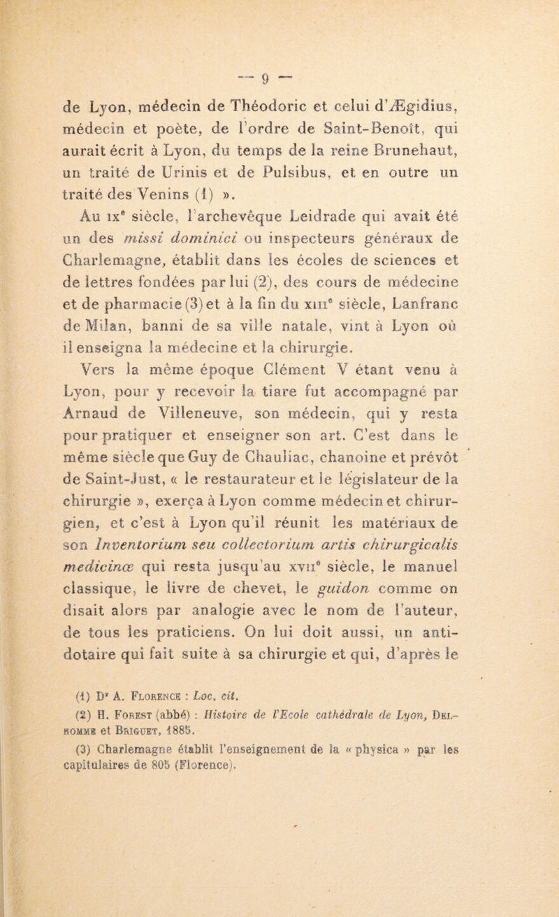 de Lyon, médecin de Théodoric et celui d’Ægidius, médecin et poète, de l’ordre de Saint-Benoît, qui aurait écrit à Lyon, du temps de la reine Brimehaut, un traité de Urinis et de Pulsibus, et en outre un traité des Venins (1) ». Au îx® siècle, l archevêque Leidrade qui avait été un des missi dominici ou inspecteurs généraux de Charlemagne, établit dans les écoles de sciences et de lettres fondées par lui (2), des cours de médecine et de pharmacie (3) et à la fin du xiiï® siècle, Lanfranc de Milan, banni de sa ville natale, vint à Lyon où il enseigna la médecine et la chirurgie. Vers la même époque Clément V étant venu à Lyon, pour y recevoir la tiare fut accompagné par Arnaud de Villeneuve, son médecin, qui y resta pour pratiquer et enseigner son art. C’est dans le même siècle que Guy de Ghauliac, chanoine et prévôt de Saint-Just, « le restaurateur et le législateur de la chirurgie », exerça à Lyon comme médecin et chirur- gien, et c’est à Lyon qu’il réunit les matériaux de son Inventoriarn seu collectorium artis chirurgicalis medicinœ qui resta jusqu’au xvii® siècle, le manuel classique, le livre de chevet, le guidon comme on disait alors par analogie avec le nom de l’auteur, de tous les praticiens. On lui doit aussi, un anti- dotaire qui fait suite à sa chirurgie et qui, d’après le (1) D* Â. Florence : Loc, cit, (2) H. Forest (abbé) : Histoire de VEeole cathédrale de Lyon, Del- HOMME et Brîgüet, 1885. (3) Charlemagne établit l’enseignement de la « pbysica » par les capitulaires de 805 (Florence).