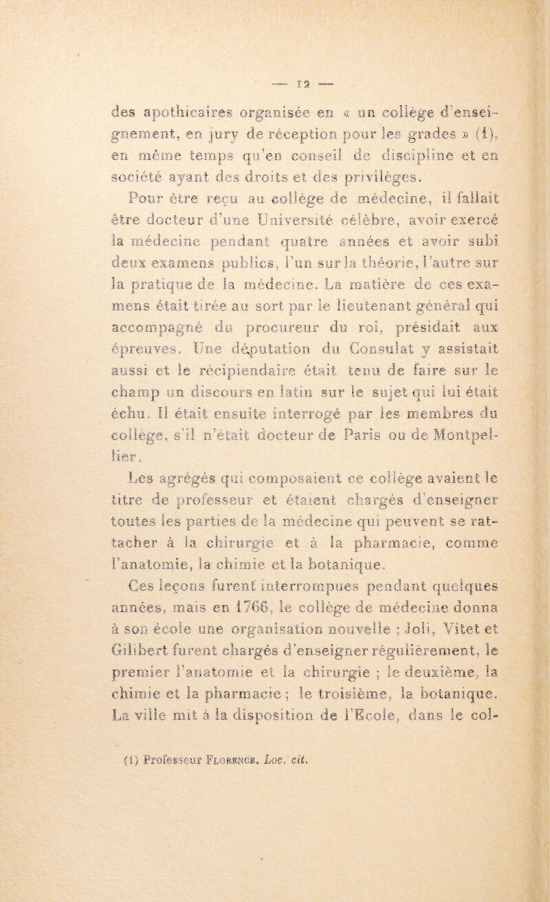 des apothicaires organisée en. un collège d%3nsei- gneiBent, en jury de réception pour les grades (i), en même temps qiden conseil, de discip>l.ine et en société ayant des droits et des privi-lèges. Pour être reçu au collège de oiédecine, il fai,ïait être docteur d’une ïJuiversiié célèbre, avoir exercé la médeciîie pe,odâni quatre années et avoir subi deux examens publics, bun sur la théorie, Pautre sur la pratique de la médecme. La matière de ces exa- mens était tirée au sort par .le iieiitenaDt général qui aeco.mpagné du procureiif du roi, présidait aux épreuves. Une ddpütation du Gonsuiat y assistait aussi et le récipiendaire était tenu de faire sur le champ iro. discours en latin sur le suiet oui lui était échu. li était ensuite interrogé par les membres du collège, s’il n’était docteur de Paris ou de Montpel- lier, f-'Cs agrégés qui composaient ce collège avaient le titre de professeur et étaient chargés d’enseigner toutes les parties de la médecine qui peuvent se rat- tacher à la chirurgie et à la pharuiacie, comme i’anatoiTiie, la chimie et la botanique. Ces leçons furent interrompues pendant quelques années J mais en .ibbd, le collège de médecine donna à son école une organisation nouvelle ; Job, Vilet et Giiibert fure.nt chargés d’enseigner régulièrement, le premier l’anatomie et la chirurgie ; le deuxième, la chimie et la pharmacie ; le troisième, la botanique. .La ville mit à la dispos.!tion de l’Ecole, dans le coi'» (i) Professeur FrosKNCi, Loc, cii.