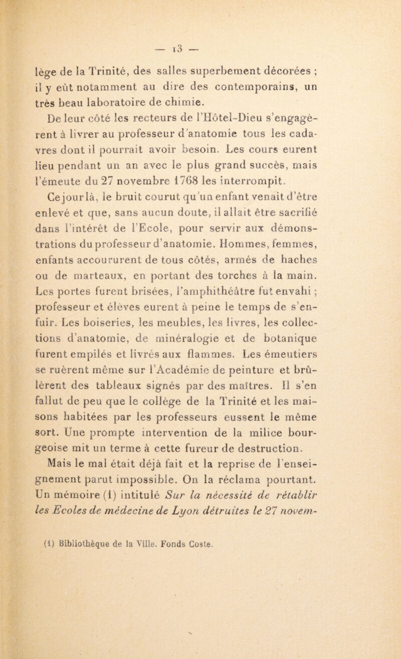 îège de la TriDÎté, des salles superbement décorées ; il y eût notamment au dire des contemporains, un très beau laboratoire de chimie. De leur côté les recteurs de rtlôteb-Dieu s'engagè- rent à livrer au professeur d anatomie tous les cada- vres dont il pourrait avoir besoin. Les cours eurent Heu pendant un an avec le plus grand succès, mais l’émeute du 27 novembre 1768 les interrompit. Gejourlà, le bruit courut qu'un enfant venait d’être enlevé et que, sans aucun doute, il allait être sacrilié dans l’intérêt de l’Ecole, pour servir aux démons- trations du professeur d’anatomie. Hommes, femmes, enfants accoururent de tous côtés, armés de haches ou de marteaux, en portant des torches à la main. Les portes furent brisées, l’amphithéâtre fut envahi ; professeur et élèves eurent à peine le temps de s’en- fuir. Les boiseries, les meubles, les livres, les collec- tions d’anatomie, de minéralogie et de botanique furent empilés et livrés aux flammes. Les émeiitiers se ruèrent même sur l’Académie de peinture et brû- lèrent des tableaux signés par des maîtres. Il s’en fallut de peu que le collège de la Trinité et les mai- sons habitées par les professeurs eussent le même sort. Une prompte intervention de la milice bour- geoise mit un terme à cette fureur de destruction. Mais le mal était déjà fait et la reprise de rensei- gnement parut impossible. On la réclama pourtant. Un mémoire (i) intitulé Sur la nécessité de rétablir les Ecoles de médecine de Lyon détruites le 21 novem-