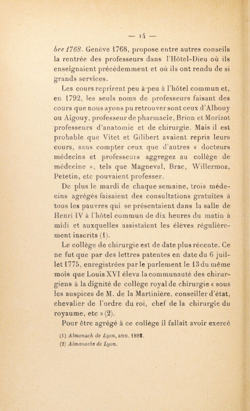 hre 1768^ Genève 1768, propose entre autres conseils ia rentrée des professeurs dans rHôteî-Dieu où iis enseignaient précédemment et où ils ont rendu de si grands services. Les cours reprirent peu à peu à rhôtel commun et, en 1792, les seuls noms de professeurs faisant des cours que nous ayons pu retrouver sont ceux d’Aibouy ou Aigouy, professeur de pharmacie, Brion et Morizot professeurs d’anatomie et de chirurgie. Mais il est probable que Vitet et Gilibert avaient repris leurs cours, sans compter ceux que d’autres cc docteurs médecins et professeuis aggregez au collège de médecine », tels que Magneval, Brac, Willermoz, Petetin, etc pouvaient professer. De plus le mardi de chaque semaine, trois méde- cins agrégés faisaient des consultations gratuites à tous les pauvres qui se présentaient dans la salle de Henri IV à l’hotel commun de dix heures du matin à midi et auxquelles assistaient les élèves régulière- ment inscrits (1). Le collège de chirurgie est de date plus récente. Ce ne fut que par des lettres patentes en date du 6 juil- let 1775, enregistrées parle parlement le 13du même mois que Louis XVI éleva la communauté des chirur- giens à la dignité de collège royal de chirurgie « sous les auspices de M, de la Martinière, conseiller d’état, chevalier de l’ordre du roi, chef de la chirurgie du royaume, etc » (2). Pour être agrégé à ce collège il fallait avoir exercé (1) Almanach de Lyon^ anii. 1891.