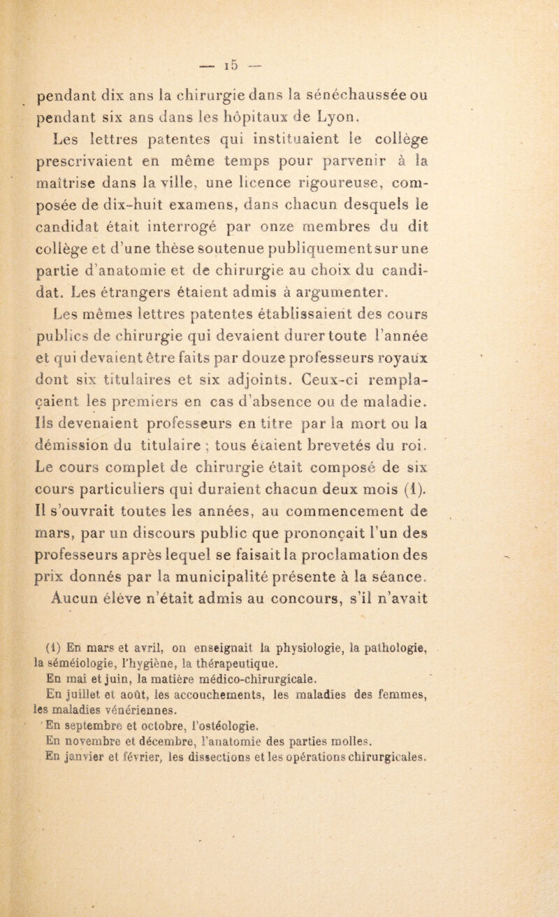 pendant dix ans ia chirurgie dans la sénéchaussée ou pendant six ans dans les hôpitaux de Lyon. Les lettres patentes qui instituaient le collège prescrivaient en même temps pour parvenir à la maîtrise dans ia ville, une licence rigoureuse, com- posée de dix-huit examens, dans chacun desquels le candidat était interrogé par onze membres du dit collège et d’une thèse soutenue publiquement sur une partie d’anatomie et de chirurgie au choix du candi- dat. Les étrangers étaient admis à argumenter. Les mêmes lettres patentes établissaient des cours publics de chirurgie qui devaient durer toute l’année et qui devaient être faits par douze professeurs royaux dont six titulaires et six adjoints. Ceux-ci rempla- çaient les premiers en cas d’absence ou de maladie. Iis devenaient professeurs en titre par ia mort ou la démission du titulaire ; tous étaient brevetés du roi. Le cours complet de chirurgie était composé de six cours particuliers qui duraient chacun deux mois (1). Il s’ouvrait toutes les années, au commencement de mars, par un discours public que prononçait l’un des professeurs après lequel se faisait la proclamation des prix donnés par la municipalité présente à la séance. Aucun élève n’était admis au concours, s’il n’avait (1) En mars et avril, on enseignait ia physiologie, la pathologie, la séméiologie, l’hygiène, ia thérapeutique. En mai et juin, la matière médico-chirurgicale. En Juillet et août, les accouchements, les maladies des femmes, les maladies vénériennes. ■ En septembre et octobre, i’ostéoîogie. En novembre et décembre, l’anatomie des parties molles. En janvier et février, les dissections et les opérations chirurgicales.