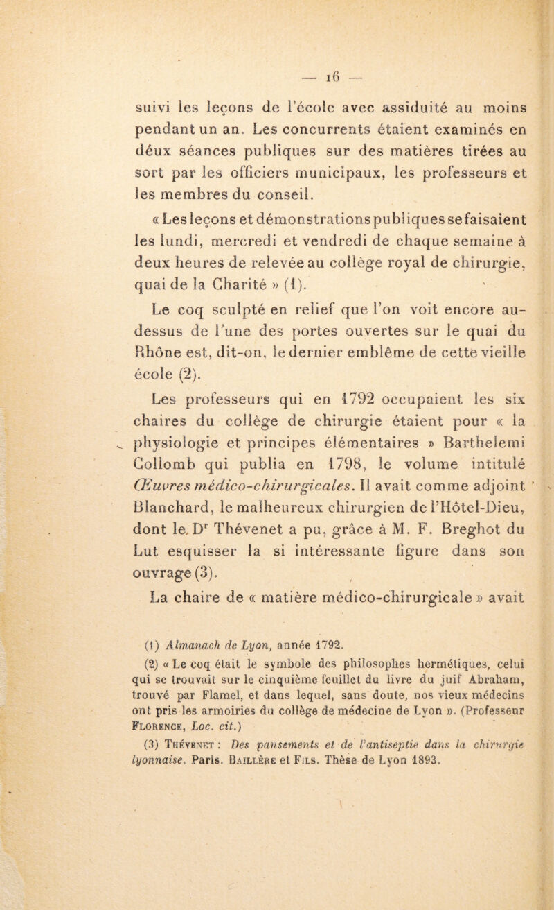 suivi les leçons de l’école avec assiduité au moins •> pendant un an. Les concurrents étaient examinés en déux séances publiques sur des matières tirées au sort par les officiers municipaux, les professeurs et les membres du conseil. c( Les leçons et démonstrations publiques sefaisaient les lundi, mercredi et vendredi de chaque semaine à deux heures de relevée au collège royal de chirurgie, quai de la Charité » (1). Le coq sculpté en relief que l’on voit encore au- dessus de Lune des portes ouvertes sur le quai du Rhône est, dit-on, le dernier emblème de cette vieille école (2). Les professeurs qui en 1792 occupaient les six chaires du collège de chirurgie étaient pour ce la physiologie et principes élémentaires » Barthelemi Gollomb qui publia en 1798, le volume intitulé Œuvres médico-chirurgicales. Il avait comme adjoint ’ Blanchard, le malheureux chirurgien de rilôtel-Dieu, dont le, D*” Thévenet a pu, grâce à M. F. Breghot du Lut esquisser la si intéressante figure dans son ouvrage (3). \ La chaire de ce matière m-édico-chirurgicale » avait (1) Almanach de Lyon, année 1792. (2) « Le coq était le symbole des philosophes hermétiques, celui qui se trouvait sur le cinquième feuillet du livre du Juif Abraham, trouvé par Flamel, et dans lequel, sans doute, nos vieux médecins ont pris les armoiries du collège de médecine de Lyon ». (Professeur Florence, Loc. cit.) (3) Thévenet : Des pansements et de rantiseptie dans la chirurgie lyonnaise. Paris. Baïllèrë et Fils. Thèse- de Lyon 1893.