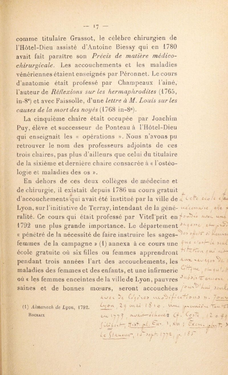 comme titulaire Grassot, le célèbre chirurgien de i’Hôtel-Dieu assisté d’Antoine Biessy qui en 1780 avait fait paraître son Précis de matière médico- chirurgicale, Les accoucliements et les maladies vénériennes étaient enseignés par Péronnet. Le cours d’anatomie était professé par Champeaux l’ainé, l’auteur de Réflexions sur les hermaphrodites (1765, in-8®) et avec Faisselle, d’une lettre à M. Louis sur les causes de la mort des noyés (1768 in-8®). La cinquième chaire était occupée par Joachim Puy, élève et successeur de Ponteau à i’Hôtel-Dieu qui enseignait les « opérations ». Nous n’avons pu retrouver le nom des professeurs adjoints de ces trois chaires, pas plus d’ailleurs que celui du titulaire de la sixième et dernière chaire consacrée à cc i’ostéo- logie et maladies des os ». En dehors de ces deux collèges de médecine et de chirurgie, il existait depuis 1786 un cours gratuit ralité. Ce cours qui était professé par Vitel prit en « pénétré de la nécessité de faire instruire les sages- école gratuite où six filles ou femmes apprendront maladies des femmes et des enfants, et une infirmerie U / f ,4 L ch / C C /A-t } / C C 1C cf* i ! c vA.^ « e C / ■! » * 1 4 1 / yv / <>i W SL CL £ C iü ycuL hhzKT. ‘Cx C- 1 4,1 ^ 4 CS .. , éf 77 n '« f ^ y / U où (( les femmes enceintes de la ville de Lyon, pauvres c 0 c- saines et de bonnes mœurs, seront accouchées/ ^ d c ! ^ t w' c V (7 / û > “A / ' Lu ' I s- ic J )) , 7c U Vi (1) Almanach de Lyon^ 1792. Rochaix O v\ ^ T. i c , e,*.wi c ». Xai . ; jT ? '< <- c f /i /VL. U I L.-XLICi , L, 77 y