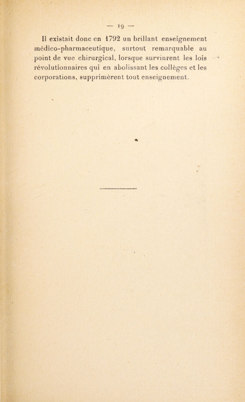 Il existait donc en 1792 un brillant enseignement médico-pharmaceutique, surtout remarquable au point de vue chirurgical, lorsque survinrent les lois révolutionnaires qui en abolissant les collèges et les corporations, supprimèrent tout enseignement.