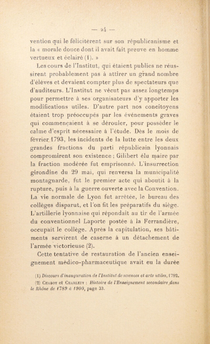 ventioft qui ie félicitèrent sur son républicanisme et la (( oioraie douce dont il avait fait preuve en homme vertueux et éclairé (i). » Les cours de l'Institut, qui étaient publics ne réus- sirent probablement pas à attirer un grand nombre d’élèves et devaient compter plus de spectateurs que d’auditeurs. Ldnstitut ne vécut pas assez longtemps pour permettre à ses organisateurs d’y apporter les modifications utiles. D’autre part nos concitoyens étaient trop préoccupés par les événements graves qui commençaient à se dérouler, pour posséder le calme d’esprit nécessaire à l’étude. Dès le mois de février 1793, les incidents de la lutte entre les deux grandes fractions du parti républicain lyonnais compromirent son existence ; Gilibert élu rnaire par la fraction modérée fut emprisonné. L’insurrection girondine du 29 mai, qui renversa la municipalité montagnarde, fut le premier acte qui aboutit à la rupture, puis à la guerre ouverte avec la Convention. La vie normale de Lyon fut arrêtée, le bureau des collèges disparut, et bon fît les préparatifs du siège. L’artillerie lyonnaise qui répondait au tir de l’armée du conventionnel Laporte postée à la Ferrandière, occupait le collège. Après la capitulation, ses bâti- ments servirent de caserne à un détachement de l’armée victorieuse (2). Cette tentative de restauration de l’ancien ensei- gnement médico-pharmaceutique avait eu la durée (1) Discours d'inauguration de l'Institut de sctences et arts utiles, 1792. (2) Chabot et Charlety ; Histoire de l'Enseignement secondaire,dans