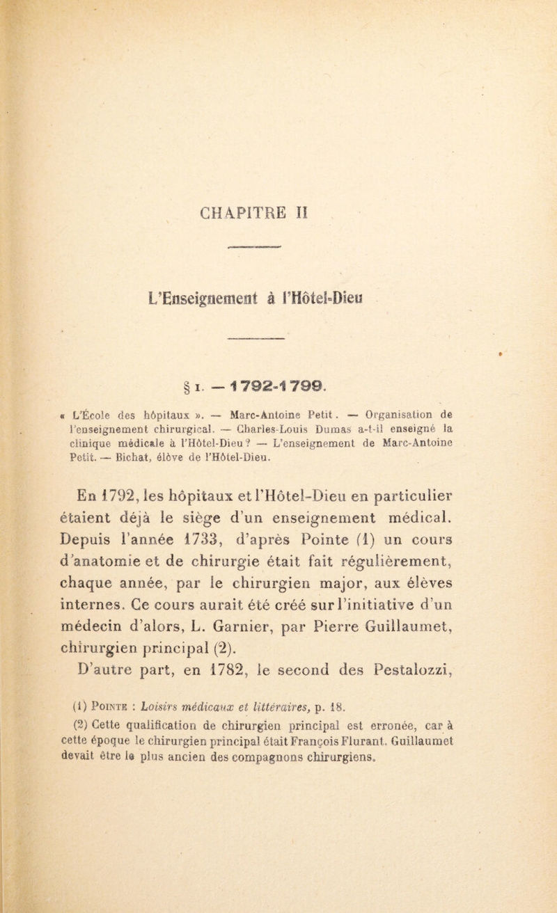 CHA.PITRE ÎI L’Enseignement à l’HôteLDieu §1.-1792-1789. « L’École des hôpitaux », — Marc-Antoine Petit. — Organisation de renseignement chirurgical. — Charles-Louis Dumas a-t-il enseigné la clinique médicale à l’Hôtel-Dieu? —- L’enseignement de Marc-Antoine Petit. — Bichat, élève de l’Hôtel-Bieu. En 1792, les hôpitaux et l’Hôtei-Dieu en particulier étaient déjà le siège d’un enseignement médical. Depuis l’année 1733, d’après Pointe fi) un cours d'anatomie et de chirurgie était fait régulièrement, chaque année, par le chirurgien major, aux élèves internes. Ce cours aurait été créé sur l’initiative d’un médecin d’alors, L. Garnier, par Pierre Guiilaumet, chirurgien principal (2). D’autre part, en 1782, le second des Pestaiozzi, (1) Pointe : Loisirs médicaux et littéraires^ p. 18. (2) Cette qualification de chirurgien principal est erronée, car à cette époque le chirurgien principal était François Fiurant. Guiilaumet devait être le plus ancien des compagnons chirurgiens.