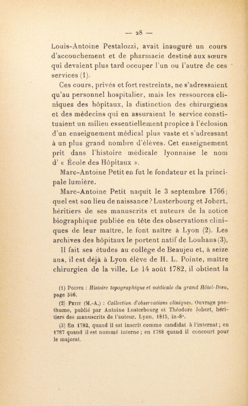 Loais-Antoine Pestalozzi, avait inauguré un cours d’accouchement et de pharmacie destiné aux sœurs qui devaient plus tard occuper l’un ou l’autre de ces services (1). Ces cours, privés et fort restreints, ne s’adressaient qu’au personnel hospitalier, mais les ressources cli- niques des hôpitaux, la distinction des chirurgiens et des médecins qui en assuraient le service consti- tuaient im milieu essentieliement propice à l’éclosion d’un enseignement médical plus vaste et s’adressant à un plus grand nombre d’élèves. Cet enseignement prit dans l’histoire médicale lyonnaise le nom d’(( École des Hôpitaux ». Marc-Antoine Petit en fut le fondateur et la princi- pale lumière. Marc-Antoine Petit naquit le 3 septembre 1766; quel est son lieu de naissance ? Lusterbourg et Jobert, héritiers de ses manuscrits et auteurs de la notice biographique publiée en tête des observations clini- ques de leur maître, le font naître à Lyon (2). Les archives des hôpitaux le portent natif de Louhans (3), îi fait ses études au collège de Beaujeu et, à seize ans, il est déjà à Lyon élève de H, L. Pointe, maître chirurgien de la ville. Le 14 août 1782, il obtient la (1) Pointe : Histoire topographique et médicale du grand Hôtel-Dieu^ page 346. (2) Petit (M.-A.) : Collection d'observations cliniques. Ouvrage pos- thume, publié par Antoine Lusterbourg et Théodore Jobert, héri- tiers des manuscrits de Fauteur. Lyon, 1815, in-8°. (3) En 1782, quand il est inscrit comme candidat à î’interiiat ; en 1787 quand il est nommé interne; en 1788 quand il concourt pour le majorât.