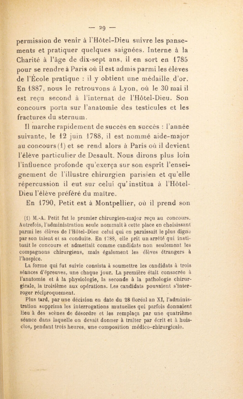 permission de venir à rHôtel-Dieu suivre les panse- ments et pratiquer quelques saignées. Interne à la Charité à l’âge de dix-sept ans, il en sort en 1785 pour se rendre à Paris où il est admis parmi les élèves de l’École pratique : il y obtient une médaille d’or. En 1887, nous le retrouvons â Lyon, où le 30 mai il est reçu second à l’internat de l’Hôtel-Dieu. Son concours porta sur l’anatomie des testicules et les fractures du sternum. Il marche rapidement de succès en succès : l’année suivante, le 12 juin 1788, il est nommé aide-major au concours (1) et se rend alors à Paris où il devient l’élève particulier de Desauit. Nous dirons plus loin l’influence profonde qu’exerça sur son esprit l’ensei- gnement de riiiustre chirurgien parisien et qu’elle répercussion il eut sur celui qu’ institua à l’HôteL Dieu l’élève préféré du maître. En 1790, Petit est à Montpellier, où il prend son (i) M.-A. Petit fut le premier chirurgien-major reçu au concours. Autrefois, l’administration seule nommait à cette place en choisissant parmi les élèves de l’Hotel-Dieu celui qui en paraissait le plus digne par son talent et sa conduite. En 1788, elle prit un arreté qui insti- tuait le concours et admettait comme candidats non seulement les compagnons chirurgiens, mais également les élèves étrangers à Fhospice. La forme qui fut suivie consista à soumettre les candidats à trois séances d’épreuves^ une chaque Jour. La première était consacrée à Fanatomie et à la physiologie, la seconde à la pathologie chirur- gicale, la troisième aux opérations. Les candidats pouvaient s’inter- roger réciproquement. Plus tard, par une décision en date du 28 floréal an X!, l’adminis- tration supprima les interrogations mutuelles qui parfois donnaient lieu à des scènes de désordre et les remplaça par une quatrième séance dans laquelle on devait donner à traiter par écrit et à huis- clos, pendant trois heures, une composition médico-chirurgicale.