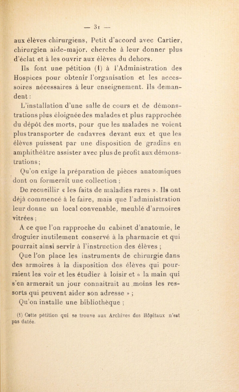 aux élèves chirurgiens, Petit d’accord avec Cartier, chirurgien aide-major, cherche à leur donner plus d’éclat et à les ouvrir aux élèves du dehors. Ils font une pétition (1) à l’Administration des Hospices pour obtenir l’organisation et les acces- soires nécessaires à leur enseignement. Ils deman- dent : L’installation d’une salle de cours et de démons- trations plus éloignée des malades et plus rapprochée du dépôt des morts, pour que les malades ne voient plus transporter de cadavres devant eux et que les élèves puissent par une disposition de gradins en amphithéâtre assister avec plus de profit aux démons^ trations ; Q)u’on exige la préparation de pièces anatomiques dont on formerait une collection ; De recueillir <i les faits de maladies rares ». Iis ont déjà commencé à le faire, mais que l’administration leur donne un local convenable, meublé d’armoires vitrées ; A ce que l’on rapproche du cabinet d’anatomie, le droguier inutilement conservé à la pharmacie et qui pourrait ainsi servir à l’instruction des élèves ; Que Pon place les instruments de chirurgie dans des armoires à la disposition des élèves qui pour- raient les voir et les étudier à loisir et « la main qui s’en armerait un jour connaitrait au moins les res- sorts qui peuvent aider son adresse » ; Qu’on installe une bibliothèque ; (1) Cstte pétition qui se trouve aux Archives des Hôpitaux n’est pas datée.