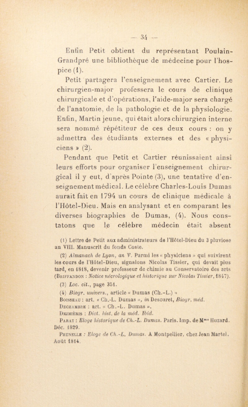 Entin Petit obtient du représentant Poulain- Graridpré une bibliothèque de médecine pour l’hos- pice (1). Petit partagera l’enseignement avec Cartier. Le chirurgien-major professera le cours de clinique chirurgicale et d’opérations, Paide-major sera chargé de l’anatomie, de la pathologie et de la physiologie. Enfin, Martin jeune, qui était alors chirurgien interne sera nommé répétiteur de ces deux cours : on y admettra des étudiants externes et des « physi- ciens (2). Pendant que Petit et Cartier réunissaient ainsi leurs efforts pour organiser l’enseignement chirur- gical il y eut, d’après Pointe (3), une tentative d’en- seignement médical. Le célèbre Charles-Louis Dumas aurait fait en 1794 un cours de cliniaue médicale à A l’Hotel-Dieu, Mais en analysant et en comparant les diverses biographies de Dumas, (4). Nous cons- tatons que le célèbre médecin était absent (1) Lettre de Petit aux administrateurs de î’Hôtel-Dieu du 3 pluviôse an Vin. Manuscrit du fonds Cosle. (2) Almanach de Lyon, an ¥. Parmi les « physiciens » qui suivirent les cours de rHôtel-Dieu, signalons Nicolas Tissier, qui devait pius tard, en 1818, devenir professeur de chimie au Conservatoire des arts (Briffandon : Notice nécrologique et historique sur Nicolas Tissier, 1847). (3) Loc. cit., page 351. (4) Biogr. univers., article « Dumas (Ch.-L.) » Boisseau : art. « Ch.-L. Dumas », in Descuret, Biogr. méd. Deghambre : art. « Ch.-L. Dumas ». Dkzmièris : Dict. hist. de la méd. Ibid. Parat : Eloge historique de Ch.-L. Dumas. Paris, lmp. de M®* Hiizard. Déc. 1829. Prunelle .* Eloge de Ch.-L. Dumas, A Montpellier, chez Jean Martel. Août 1814.