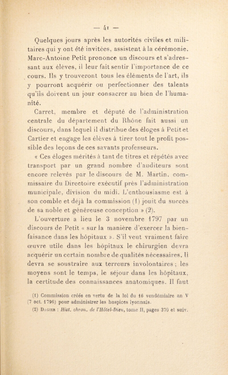 Quelques jours après les autorités civiles et mili- taires qui y ont été invitées, assistent à la cérémonie. Marc-Antoine Petit prononce un discours et s’adres- sant aux élèves, il leur fait sentir Fimportance de ce cours. Ils y trouveront tous les éléments de Fart, ils y pourront acquérir ou perfectionner des talents qu’ils doivent un jour consacrer au bien de Fliuma- nité. Carret, membre et député de l’administration centrale du département du Rhône fait aussi un discours, dans lequel il distribue des éloges à Petit et Cartier et engage les élèves à tirer tout le profit pos- sible des leçons de ces savants professeurs. (( Ces éloges mérités à tant de titres et répétés avec transport par un grand nombre d’auditeurs sont encore relevés par le discours de M. Martin, com- missaire du Directoire exécutif près l’administration municipale, division du midi. L’entliousiasoie est à son comble et déjà la commission (!) jouit do succès de sa noble et généreuse conception » (2), L’ouverture a lieu le 3 novembre 1797 par un discours de Petit « sur la manière d’exercer la bien- faisance dans les hôpitaux ». S’il veut vraiment faire œuvre utile dans les hôpitaux le chirurgien devra acquérir un certain nombre de qualités nécessaires. Il devra se soustraire aux terreurs involontaires ; les moyens sont le temps, le séjour dans les hôpitaux, la certitude des connaissances anatomiques. Il faut (1) Commission créée en yertu de la loi du 16 vendémiaire an V (7 oct. 1796) pour administrer les hospices lyonnais.