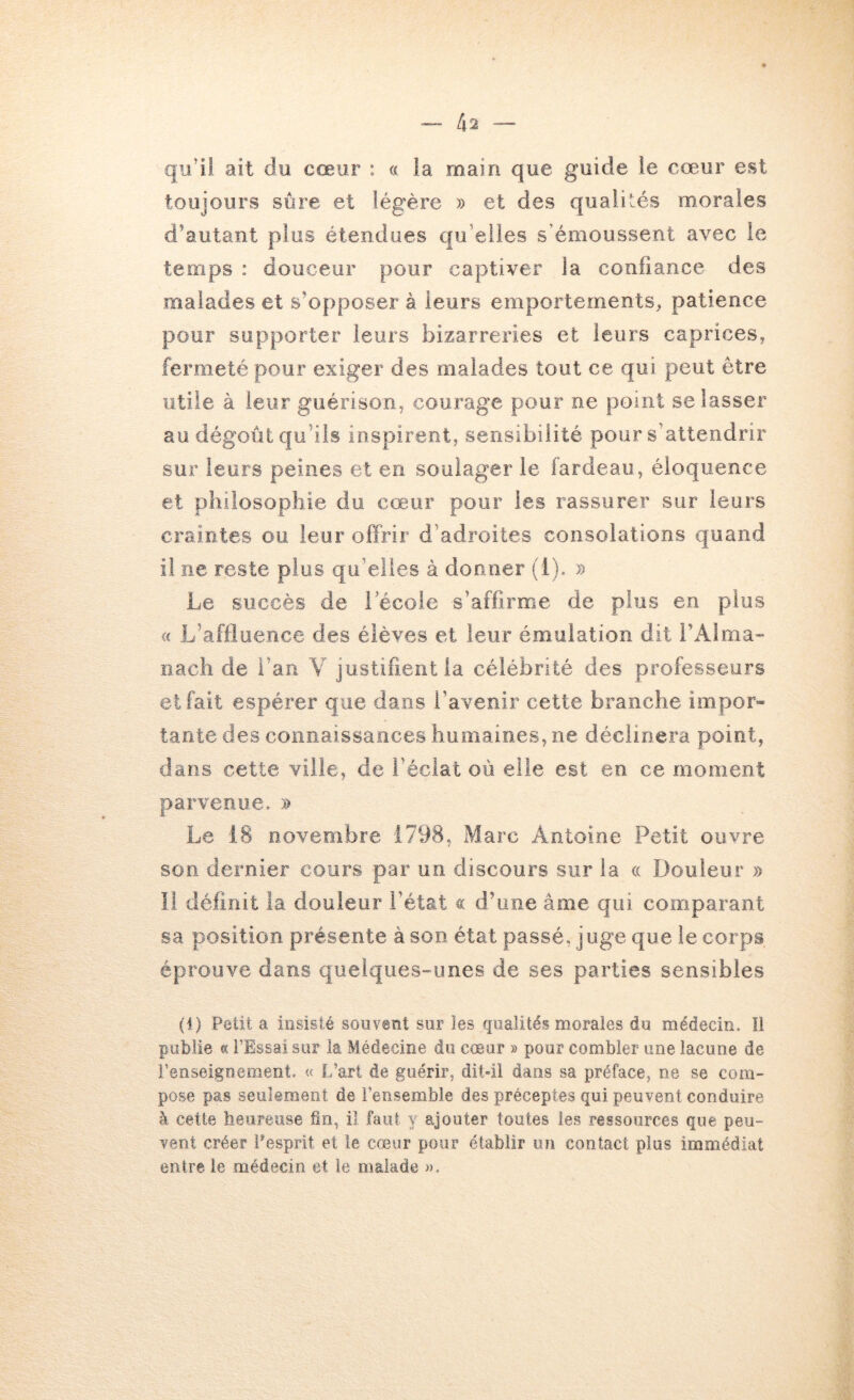 qu’il ait du cœur : « ia main que guide le cœur est toujours sûre et légère » et des qualités morales d’autant plus étendues qu’elles s’émoussent avec le temps : douceur pour captiver la confiance des malades et s’opposer à leurs emportements, patience pour supporter leurs bizarreries et leurs caprices, fermeté pour exiger des malades tout ce qui peut être utile à leur guérison, courage pour ne point se lasser au dégoût qu’ils inspirent, sensibilité pour s’attendrir sur leurs peines et en soulager le fardeau, éloquence et philosophie du cœur pour les rassurer sur leurs craintes ou leur offrir d’adroites consolations quand il ne reste plus qu’elles à donner (1). » Le succès de i ecoie s’affirme de plus en plus <c L’affluence des élèves et leur émulation dit l’Alma- nach de l’an V justifient la célébrité des professeurs et fait espérer que dans l’avenir cette branche impor- tante des connaissances humaines, ne déclinera point, dans cette ville, de l’éclat où elle est en ce moment parvenue. » Le 18 novembre 1798, Marc Antoine Petit ouvre son dernier cours par un discours sur ia cc Douleur » Il définit la douleur l’état « d’une âme qui comparant sa position présente à son état passé, juge que le corps éprouve dans quelques-unes de ses parties sensibles (1) Petit a insisté souvent sur les qualités morales du médecin. Il publie « l’Essai sur la Médecine du coeur » pour combler une lacune de l’enseignement. « L’art de guérir, dit-il dans sa préface, ne se com- pose pas seuîeraeot de l’ensemble des préceptes qui peuvent conduire à cette heureuse fin, il faut y ajouter toutes les ressources que peu- vent créer Pesprit et le cœur pour établir un contact plus immédiat entre le médecin et le malade ».