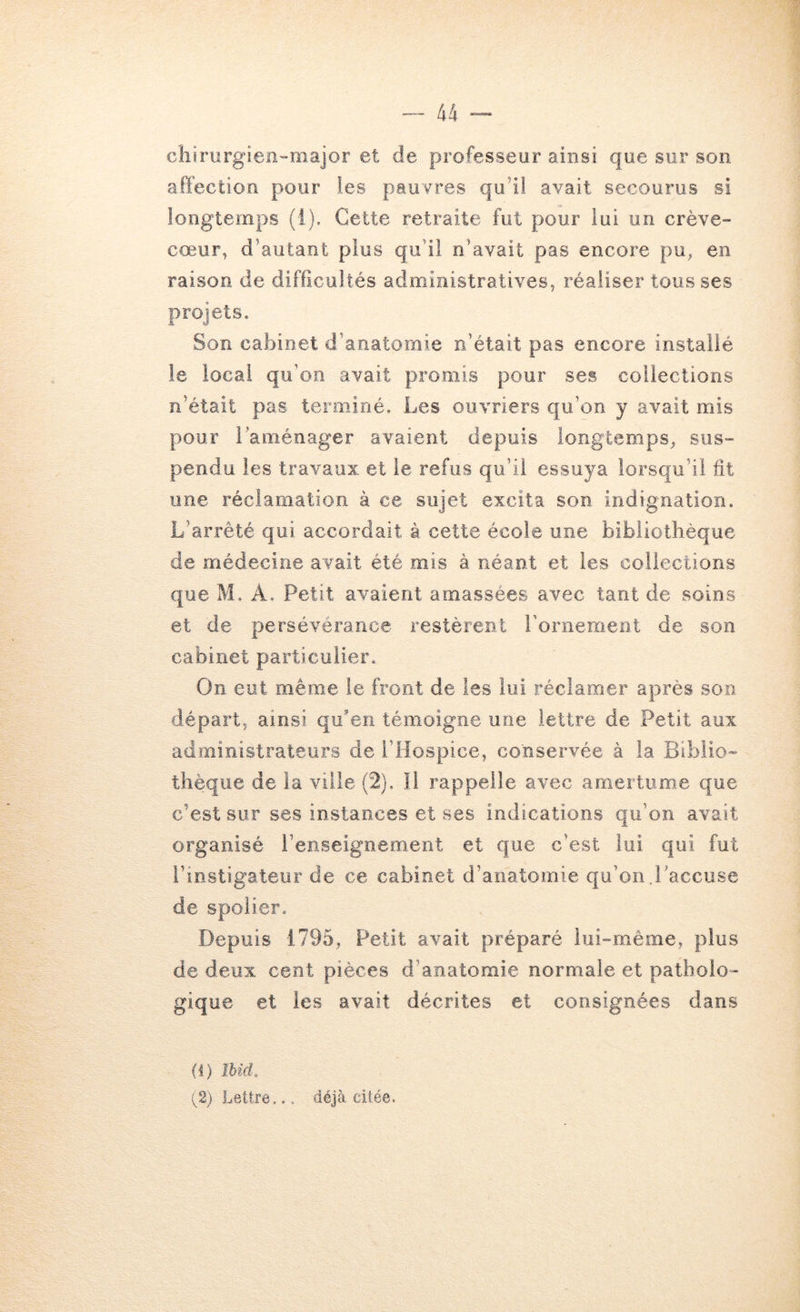 chirurgieii'-major et de professeur ainsi que sur son affection pour les pauvres qu’il avait secourus si longtemps (i). Cette retraite fut pour lui un crève- cœur, d’autant plus qu’il n’avait pas encore pu^ en raison de difficultés administratives, réaliser tous ses projets. Son cabinet d’anatomie n’était pas encore installé le local qu’on avait promis pour ses collections n’était pas terminé. Les ouvriers qu’on y avait mis pour raménager avaient depuis longtemps, sus- pendu les travaux et le refus qu’il essuya lorsqu’il fit une réclamation à ce sujet excita son indignation. L’arrêté qui accordait à cette école une bibliothèque de médecine avait été mis à néant et les collections que M. A. Petit avaient amassées avec tant de soins et de persévérance restèrent l’ornement de son cabinet particulier. On eut même le front de les lui réclamer après son départ, ainsi qu'en témoigne une lettre de Petit aux administrateurs de l’Hospice, conservée à la Biblio- thèque de la ville (2). Il rappelle avec amertume que c’est sur ses instances et ses indications qu’on avait organisé l’enseignement et que c’est lui qui fut l’instigateur de ce cabinet d’anatomie qu’on Laccuse de spolier. Depuis 1795, Petit avait préparé lui-même, plus de deux cent pièces d’anatomie normale et patholo- gique et les avait décrites et consignées dans (i) îUd, (^2) Lettre... déjà citée.