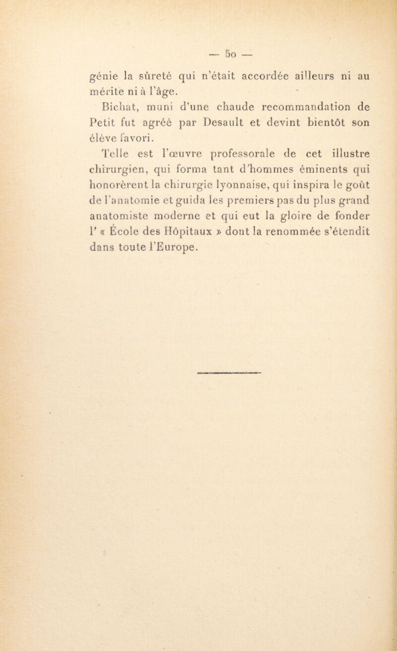 génie la sûreté qui n’était accordée ailleurs ni au mérité ni à l’âge. Bicliat, muni d’une chaude reconrimandation de Petit fut agréé par Desault et devint bientôt son élève favori. Telle est l’œuvre professorale de cet illustre chirurgien, qui forma tant dliomrnes éminents qui honorèrent la chirurgie lyonnaise, qui inspira le goût de l’anatomie et guida les premiers pas du plus grand anatomiste moderne et qui eut la gloire de fonder P <( Ecole des Hôpitaux )> dont la renommée s’étendit dans toute l’Europe.