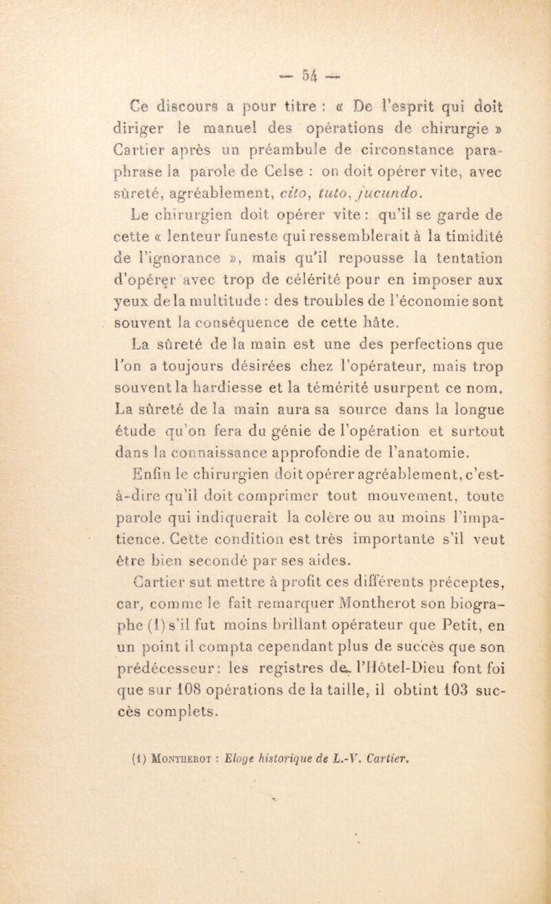 Ce discours a pour titre : c( De l'esprit qui doit diriger le manuel des opérations de chirurgie Cartier après un préambule de circonstance para- phrase la parole de Celse : on doit opérer vite, avec sûreté, agréablement, cito^ tuto, jucundo. Le chirurgien doit opérer vite : qu’il se garde de cette cc lenteur funeste qui ressemblerait à la timidité de l’ignorance », mais quhl repousse la tentation d’opérer avec trop de célérité pour en imposer aux yeux delà multitude : des troubles de l’économie sont souvent la conséquence de cette hâte. La sûreté de la main est une des perfections que Ton a toujours désirées chez l’opérateur, mais trop souvent la hardiesse et la témérité usurpent ce nom, La sûreté de la main aura sa source dans la longue étude qu’on fera du génie de l’opération et surtout dans la coiinaissarice approfondie de l’anatomie. Enfin le chirurgien doit opérer agréablement, c’est- à-dire qu’il doit comprimer tout mouvement, toute parole qui indiquerait la colère ou au moins l’impa- tience. Cette condition est très importante s’il veut être bien secondé par ses aides. Cartier sut mettre à profit ces différents préceptes, car, comme le fait remarquer Montherot son biogra- phe (i) s’il fut moins brillant opérateur que Petit, en un point il compta cependant plus de succès que son prédécesseur: les registres dcL PHôtel-Dieu font foi que sur 108 opérations de la taille, il obtint 103 suc- cès complets.