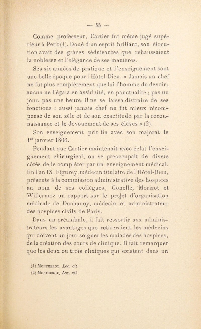 Comme professeur, Cartier fut même jugé sapé« rieur à Petit(1). Doué cPun esprit brillant, son éiocu« lion avait des grâces séduisantes que rehaussaient la noblesse et Télégance de ses manières. Ses six années de pratique et d’enseignement sont une belle époque pour l’Hotei-Dieu, « Jamais un chef ne fut plus complètement que lui l’homme du devoir; aucun ne l’égala en assiduité, en ponctualité ; pas un jour, pas une heure, il ne se laissa distraire de ses fonctions : aussi jamais chef ne fut mieux récorn» pensé de son zèle et de son exactitude par la recon» naissance et le dévouement de ses élèves » (2), Son enseignement prit fin avec son majorât le i®** janvier 1806. Pendant que Cartier maintenait avec éclat Fensei» gnement chirurgical, on se préoccupait de divers côtés de le compléter par un enseignement médical. En l’an IX, Figurey, médecin titulaire de rHôtel-Dieu, présente à la commission administrative des hospices au nom de ses collègues, Gonelle, Morizot et Willermoz un rapport sur le projet d’organisation médicale de Duchanov, médecin et administrateur des hospices civils de Paris, Dans un préambule, il fait ressortir aux adminis- trateurs les avantages que retireraient les médecins qui doivent un jour soigner les malades des hospices, de la création des cours de clinique. Il fait remarquer que les deux ou trois cliniques qui existent dans un (J) Montherot, Loc. cit. (2) Montherot, Loc. cit.