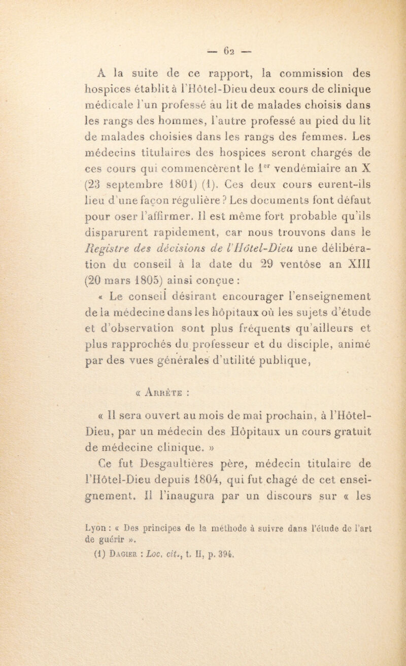 A ia suite de ce rapport, la commission des hospices établit à i’Hôtei-Dieu deux cours de clinique médicale l’un professé au lit de malades choisis dans les rangs des hommes, l’autre professé au pied du lit de malades choisies dans les rangs des femmes. Les médecins titulaires des hospices seront chargés de ces cours qui commencèrent le 1®’^ vendémiaire an X (23 septembre 1801) (i). Ces deux cours eurent“iis lieu d’une façon régulière ? Les documents font défaut pour oser raffirmer. il est même fort probable qu’ils disparurent rapidement, car nous trouvons dans le Registre des décisions de VHôteRDieu une délibéra” tioii du conseil à ia date du 29 ventôse an XIII (20 mars 1805) ainsi conçue : « Le conseil désirant encourager l’enseignement de ia médecine dans les hôpitaux où les sujets d’étude et d’observation sont plus fréquents qu’ailieurs et plus rapprochés du professeur et du disciple, animé par des vues générales d’utilité publique, a Arrête : c( Il sera ouvert au mois de mai prochain, à i’Hôtel- Dieu, par un médecin des Hôpitaux un cours gratuit de médecine clioic[ue. » Ce fut Desgauitières père, médecin titulaire de i’Hôtel-Dieu depuis 1804, qui fut cbagé de cet ensei- gnement. Il l’inaugura par un discours sur « les Lyon : « Des principes de la méthode à suivre dans l’étude de Fart de guérir ». (1) Dagier ; Xoc. î. Il, p. 394.