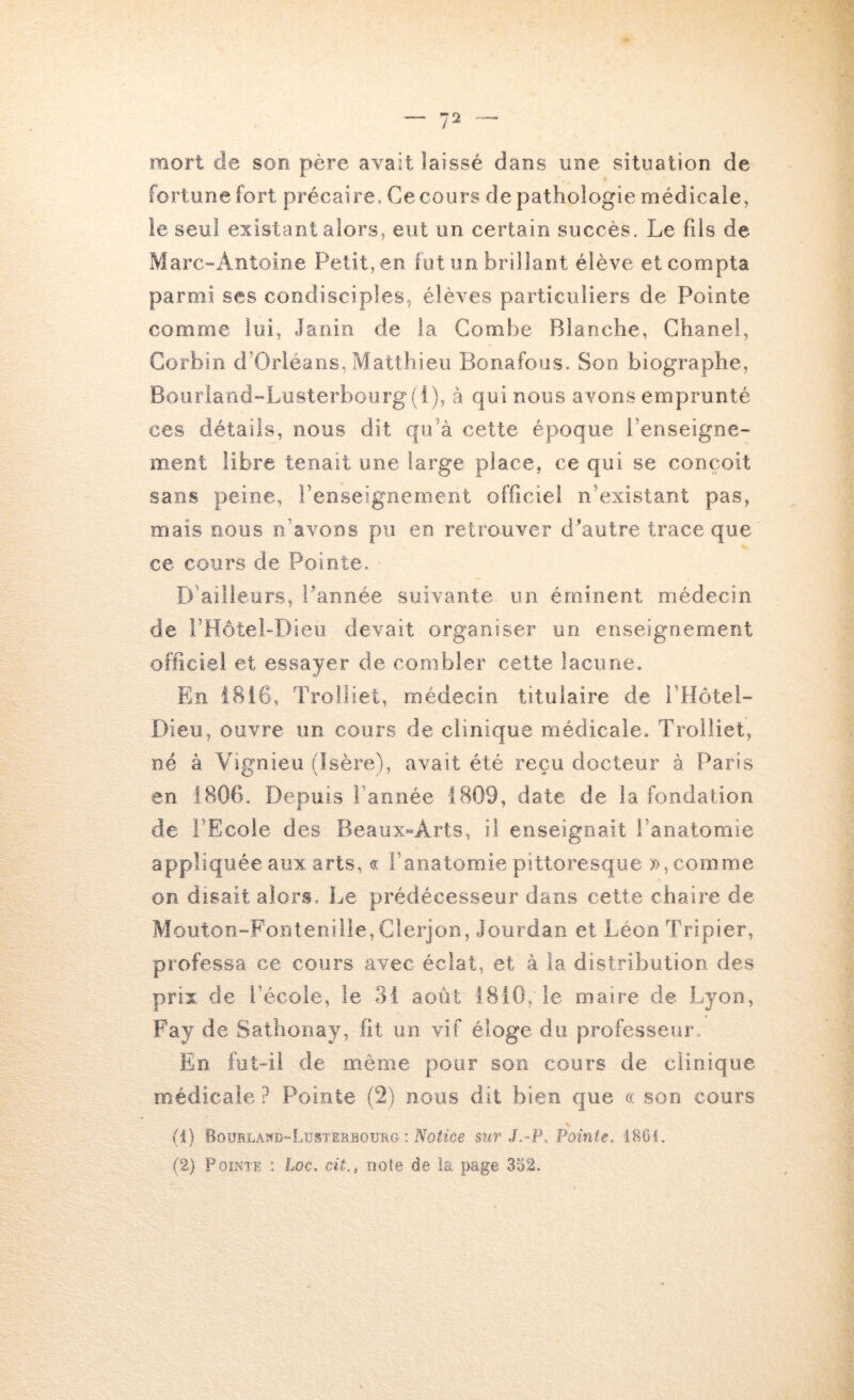 mort de son père avait laissé dans une situation de fortune fort précaire. Ce cours de pathologie médicale, le seul existant alors, eut on certain succès. Le fils de Marc-Antoine Petit, en lut un brillant élève et compta parmi ses condisciples, élèves particuliers de Pointe comme lui, Janin de la Combe Blanche, Chanel, Corbin d’Orléans, Matthieu Bonafous. Son biographe, Bourlaad“Lüsterbourg(i), à qui nous avons emprunté ces détails, nous dit qu’à cette époque renseigne- ment libre tenait une large place, ce qui se conçoit sans peine, l’enseignement officiel n’existant pas, mais nous n’avons pu en retrouver d’autre trace que ce cours de Pointe. D ailleurs, Pannée suivante un éminent médecin de rHôtel-Dieu devait organiser un enseignement officiel et essayer de combler cette lacune. En 1816, Trolliet, médecin titulaire de l’Hotel- r)ieu, ouvre un cours de clinique médicale. Trolliet, né à Vignieu (Isère), avait été reçu docteur à Paris en 1806. Depuis l’année 1809, date de la fondation de FEcoie des Beaux-Arts, il enseignait l’anatomie appliquée aux arts, « l’anatomie pittoresque », comme on disait alors. Le prédécesseur dans cette chaire de Mouton-Fontenille, Clerjon, Jourdan et Léon Tripier, professa ce cours avec éclat, et à la distribution des prix de l’école, le 31 août 1810, le maire de Lyon, Fay de Sathooay, fit un vif éloge du professeur En fut-il de même pour son cours de clinique médicale ? Pointe (2) nous dit bien que a son cours (1) Boürlanb-Lüsterbourg : sur J.-¥. Pointe, 1861. (2) Pointe ; Loc. cit., note de îa page 332.