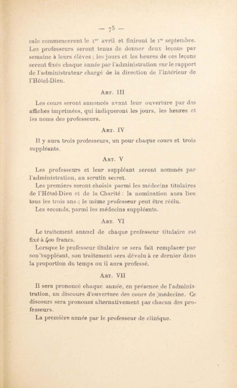 cale commenceront le i*^ avril et liniront ie septembre. Les professeurs seront tenus de donner deux leçons par semaine à leurs élèves ; les Jours et les heures de ces leçons seront fixés chaque année par radministratioîi sur ie rapport de r administrateur chargé de la direction de F intérieur de FHôtel-Dieu. Art. 111 Les cours seront annoncés avant leur ouverture par des affiches imprimées, qui indiqueront les jours, les heures et les noms des professeurs. Art. îV li y aura trois professeurs, un pour chaque cours et trois suppléants. Art. V Les professeurs et leur suppléant seront nommés par radministration, au scrutin secret. Les premiers seront choisis parmi les médecins titulaires de rHôtehDieu et de la Charité : la nomination aura lieu tous les trois ans ■; le même professeur peut être réélu. Les seconds, parmi les médecins suppléants. Art. Vï Le traitement annuel de chaque professeur titulaire est fixé à 4oo francs. Lorsque le professeur titulaire se sera fait remplacer par son Suppléant, son traitement sera dévolu à ce dernier dans la proportion du temps ou il aura professé. Art. YII Il sera prononcé chaque année, en présence de Fadmiiiis- tration, un discours d’ouverture des cours de 'médecine. Ge discours sera prononcé alternativement par chacun des pro- fesseurs. La première année par le professeur de clinique.