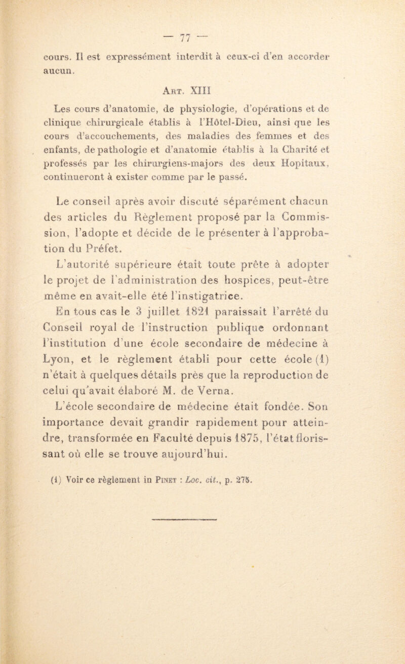 cours. Il est expressément interdit à ceux-ci d’en accorder aucun. Art, XîII Les cours d’anatomie, de physiologie, d’opérations et de clinique chirurgicale établis à l’Hôtel-Dieu, ainsi que les cours d’accouchements, des maladies des femmes et des enfants, de pathologie et d’anatomie établis à la Charité et professés par les chirurgiens-majors des deux Hôpitaux, continueront à exister comme par le passé. Le conseil après avoir discuté séparément chacun des articles du Règlement proposé par la Commis- sion, l’adopte et décide de le présenter à l’approba- lion du Préfet. L’autorité supérieure était toute prête à adopter le projet de l’administration des hospices, peut-être même en avait-eile été l’instigatrice. En tous cas le 3 juillet 1821 paraissait l’arrêté du Conseil royal de l’instruction publique ordonnant Pinstitution d’une école secondaire de médecine à Lyon, et le règlement établi pour cette école (i) n’était à quelques détails près que la reproduction de celui qu’avait élaboré M. de Veroa. L’école secondaire de médecine était fondée. Son importance devait grandir rapidement pour attein- dre, transformée en Faculté depuis 1875, l’état floris» sant où elle se trouve aujourd’hui. (i) Voir ce règlement in Pinet : Loc, eii,, p. ,275.