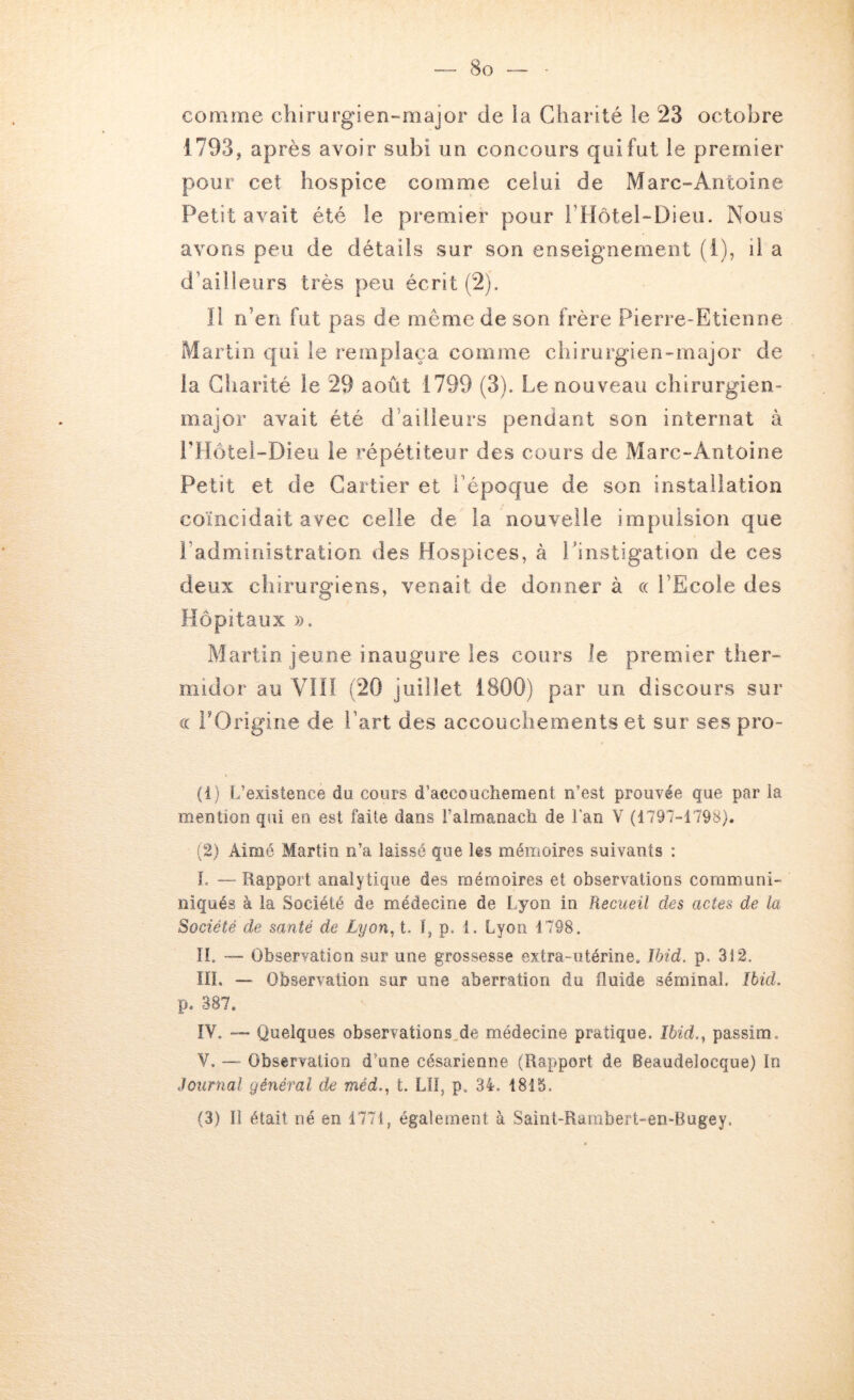 comme chirurgien-major de la Charité le 23 octobre 1793, après avoi r subi un concours qui fut le premier pour cet hospice comme celui de Marc-Antoine Petit avait été le premier pour rHôtel-Dieii. Nous avons peu de détails sur son enseignement (1), il a d’ailleurs très peu écrit (2). Il n’en fut pas de même de son frère Pierre-Etienne Martin qui le remplaça comme chirurgien-major de la Charité le 29 août 1799 (3). Le nouveau chirurgien- major avait été d’ailleurs pendant son internat à PHotei-Dieu le répétiteur des cours de Marc-Antoine Petit et de Cartier et l’époque de son installation coïncidait avec celle de la nouvelle impulsion que l’administration des Hospices, à rinstigation de ces deux chirurgiens, venait de donner à « l’Ecole des Hôpitaux ». Martin jeune inaugure les cours le premier ther- midor au VIH (20 juillet 1800) par un discours sur « rOrigirie de l’art des accouchements et sur ses pro- (1) L’existence du cours d’accouchement n’est prouvée que par la mention qui en est faite dans i’almanach de Lan V (1797-1798). (2) Aimé Martin n’a laissé que les mémoires suivants : L — Rapport analytique des mémoires et observations coramuni- niqués à la Société de médecine de Lyon in Recueil des actes de la Société de santé de Lyon, t. 1, p. 1. Lyon 1798. IL — Observation sur une grossesse extra-utérine. Ibid. p. 312. IIL — Observation sur une aberration du fluide séminal. Ibid. p. 387. IV. — Quelques observations^de médecine pratique. Ibid., passim. V. — Observation d’une césarienne (Rapport de Beaudelocque) In Journal général de méd., t. LÎI, p. 34. 1815. (3) Il était né en 1771, également à Saint-Rambert-en-Bugey.