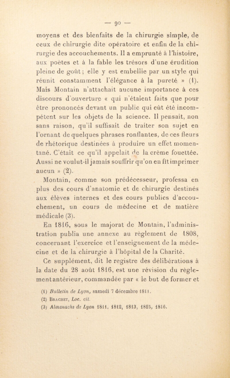 moyens et des bienfaits de la chirurgie simple, de ceux de chirurgie dite opératoire et enfin de la chi- rurgie des accouchements. Il a emprunté à l'histoire, aux poètes et à la fable les trésors d’une érudition pleine de goût ; elle y est embellie par un style qui réunit constamment l’élégance à la pureté » (I). Mais Montain n’attachait aucune importance à ces discours d'ouverture a. qui n’étaient faits que pour être prononcés devant un public c|ui eût été incom- pétent sur les objets de la science. Il pensait, non sans raison, qu’il suffisait de traiter son sujet en l’ornant de quelques phrases ronflantes, de ces fleurs de rhétorique destinées à produire un effet rnornen- tané. C’était ce qu’il appelait de la crème fouettée. Aussi ne voulut-il jamais souffrir qu’on en fît imprimer aucun » (2). Montain, comme son prédécesseur, professa en plus des cours d’anatomie et de chirurgie destinés aux élèves internes et des cours publics d’accou- chement, un cours de médecine et de matière médicale (3). En 1816, sous le majorât de Montain, l’adminis- tration publia une annexe au règlement de 1808, concernant l’exercice et l’enseignement de la méde- cine et de la chirurgie à l’hôpital de la Charité, Ce supplément, dit le registre des délibérations à la date du 28 août 1816, est une révision du règle- ment antérieur, commandée par ce le but de former et (1) Bulletin de Lyon, samedi 7 décembre 1811. (2) Brachet, Loc. cit. (3) Almanachs de Lyon 1811, 1812, 1813, 1815., 1816.