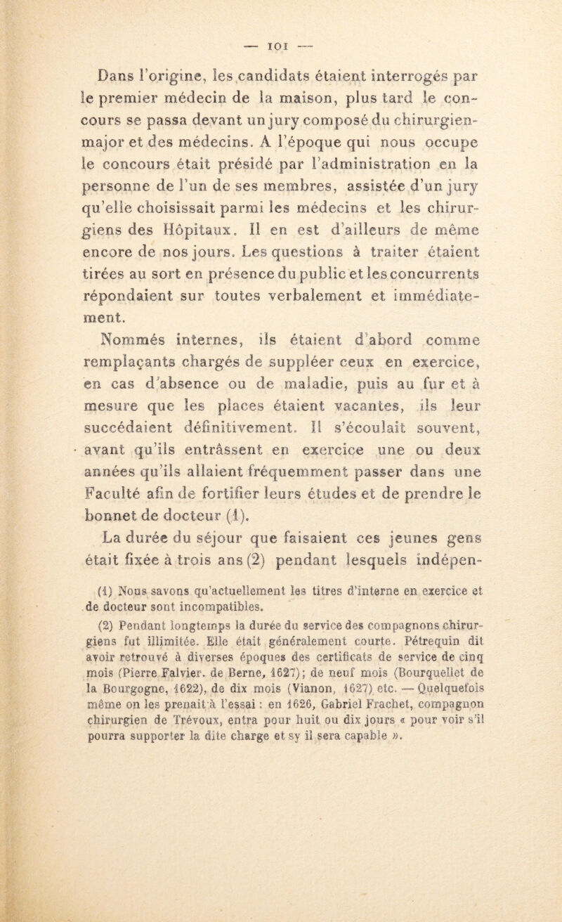 lOI Dans l’origine, les .candidats étaient interrogés par le premier médecin de la maison, plus tard le con- cours se passa devant un jury composé du chirurgien- major et des médecins. A l’époque qui nous occupe le concours était présidé par l’administration en la personne de Fun de ses membres, assistée d’un jury qu’elle choisissait parmi les médecins et les chirur- giens des Hôpitaux. Il en est d’ailleurs de même encore de nos jours. Les questions à traiter étaient tirées au sort en présence du public et les concurrents répondaient sur toutes verbalement et immédiate- ment. Nommés internes, ils étaient d’abord comme remplaçants chargés de suppléer ceux en exercice, en cas d'absence ou de maladie, puis au fur et à mesure que les places étaient vacantes, ils leur succédaient définitivement. Il s’écoulait souvent, • avant qu’ils entrassent en exercice une ou deux années qu’ils allaient fréquemment passer dans une Faculté afin de fortifier leurs études et de prendre le bonnet de docteur (1). La durée du séjour que faisaient ces jeunes gens était fixée à trois ans (2) pendant lesquels iodépen- (1) Nous savons qu’actuellement les titres d’interne en eiercice et de docteur sont incompatibles. (2) Pendant longtemps la durée du service des compagnons cMrur- gieris fut illimitée. Elle était généralement courte. Pétregoin dit avoir retrouvé à diverses époques des certificats de service de cinq mois (Pierre Falvier. de Berne, 1627); de neuf mois (Bourqneliet de la Bourgogne, 1622), de dix mois (Vianon, 1627) etc.—Quelquefois même on les prenait à l’essai : en 1626, Gabriel Frachet, compagnon cbirurgien de Trévoux, entra pour huit ou dix jours ® pour voir sïi pourra supporter la dite charge et sy il sera capable ;>.