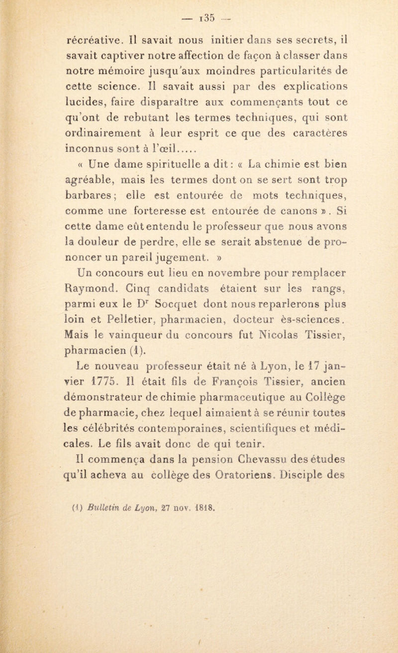 savait captiver notre affection de façon à classer dans notre mémoire jusqu'aux moindres particularités de cette science. II savait aussi par des explications lucides, faire disparaître aux commençants tout ce qu’ont de rebutant les termes techniques, qui sont ordinairement à leur esprit ce que des caractères inconnus sont à l’œil « Une dame spirituelle a dit: « La chimie est bien agréable, mais les termes dont on se sert sont trop barbares; elle est entourée de mots techniques, comme une forteresse est entourée de canons ». Si cette dame eût entendu le professeur que nous avons la douleur de perdre, elle se serait abstenue de pro- noncer un pareil jugement. Un concours eut lieu en novembre pour remplacer Raymond. Cinq candidats étaient sur les rangs, parmi eux le Socquet dont nous reparlerons plus loin et Pelletier, pharmacien, docteur ès-sciences. Mais le vainqueur du concours fut Nicolas Tissier, pharmacien (i). Le nouveau professeur était né à Lyon, le 17 jan- vier 1775. Il était fils de François Tissier, ancien démonstrateur de chimie pharmaceutique au Collège de pharmacie, chez lequel aimaient à se réunir toutes les célébrités contemporaines, scientifiques et médi- cales. Le fils avait donc de qui tenir. Il commença dans la pension Ghevassu des études qu’il acheva au collège des Oratoriens. Disciple des H) Bulletin de Lyon, 27 nov, 1818.