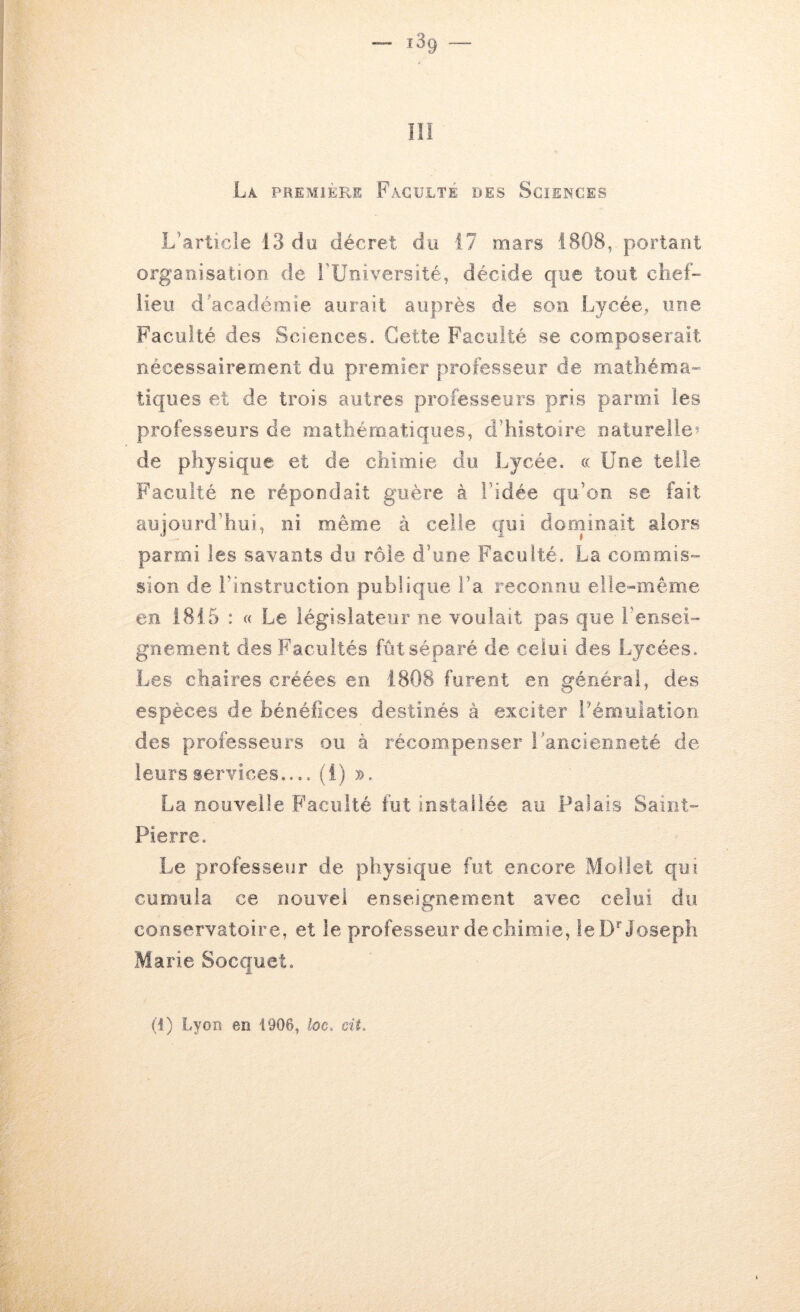 lïï La première Faculté des Sciences L’article 13 do décret du 17 mars 1808, portant organisation de l'Université, décide c{ue tout chef- lieu d'académie aurait auprès de son Lycée, une Faculté des Sciences. Cette Faculté se composerait nécessairement du premier professeur de mathéma- tiques et de trois autres professeurs pris parmi les professeurs de mathématiques, d’histoire naturelle^ de physique et de chimie du Lycée. « Une telle Faculté ne répondait guère à l’idée qu’on se fait aujourd’hui, ni même à celle qui dorninait alors parmi les savants du rôle d’une Faculté. La commis- sion de l’instruction publique l’a reconnu elle-même en 1815 : « Le législateur ne voulait pas que rensei- gnement des Facultés fût séparé de celui des Lycées. Les chaires créées en 1808 furent en général, des espèces de bénéfices destinés à exciter Pémulation des professeurs ou à récompenser rancienneté de leurs services (i) ». La nouvelle Faculté fut installée au Palais Saint- Pierre. Le professeur de physique fut encore Mollet qui cumula ce nouvel enseignement avec celui du conservatoire, et le professeur de chimie, le D* Joseph Marie Socquet.