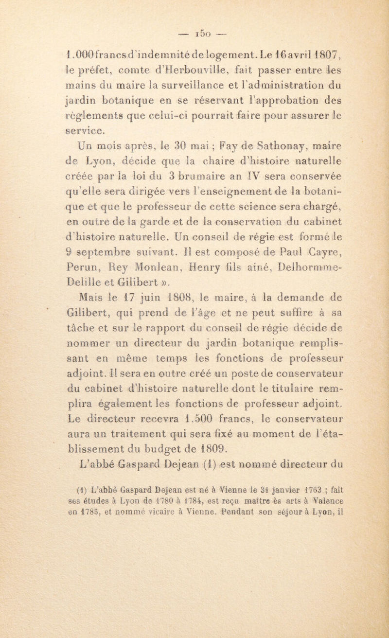 LOOOfrancsd’indemnitédelogement.Le i6avrii 1807, le préfet, comte d’Herboiiville, fait passer entre les mains du maire la surveillance et l'administration du jardin botanique en se réservant rapprobation des règlements que celui-ci pourrait faire pour assurer le service. Un mois après, le 30 mai ; Fay de Satbonay, maire de Lyon, décide que la chaire d’histoire naturelle créée par la loi du 3 brumaire an IV sera conservée qu’elle sera dirigée vers l’enseignement de la botani- que et que le professeur de cette science sera chargé, en outre de la garde et de la conservation du cabinet d’histoire naturelle. Un conseil de régie est formé le 9 septembre suivant, il est composé de Paul Cayre, Perim, Rey Monlean, Henry lils ainé, Delhormme- Deiille et Giiibert ». Mais le 17 juin 1808, le maire, à la demande de Giiibert, qui prend de Page et ne peut suffire à sa tâche et sur le rapport du conseil de régie décide de nommer un directeur du jardin botanique remplis- sant en même temps les fonctions de professeur adjoint. Il sera en outre créé un poste de conservateur du cabinet d’histoire naturelle dont le titulaire rem- plira également les fonctions de professeur adjoint. Le directeur recevra 1.500 francs, le conservateur aura un traitement qui sera fixé au moment de l’éta- blissement du budget de 1809. L’abbé Gaspard Dejeari (1) est nommé directeur du (i) L’abbé Gaspard Dejeao est né à Vienne le 31 Janvier 1763 ; fait ses études à Lyon de 1780 à 1784, est reça maître ès arts à Valence ao 1785, et nommé vicaire à Vienne. Pendant son séjour à Lyon, il