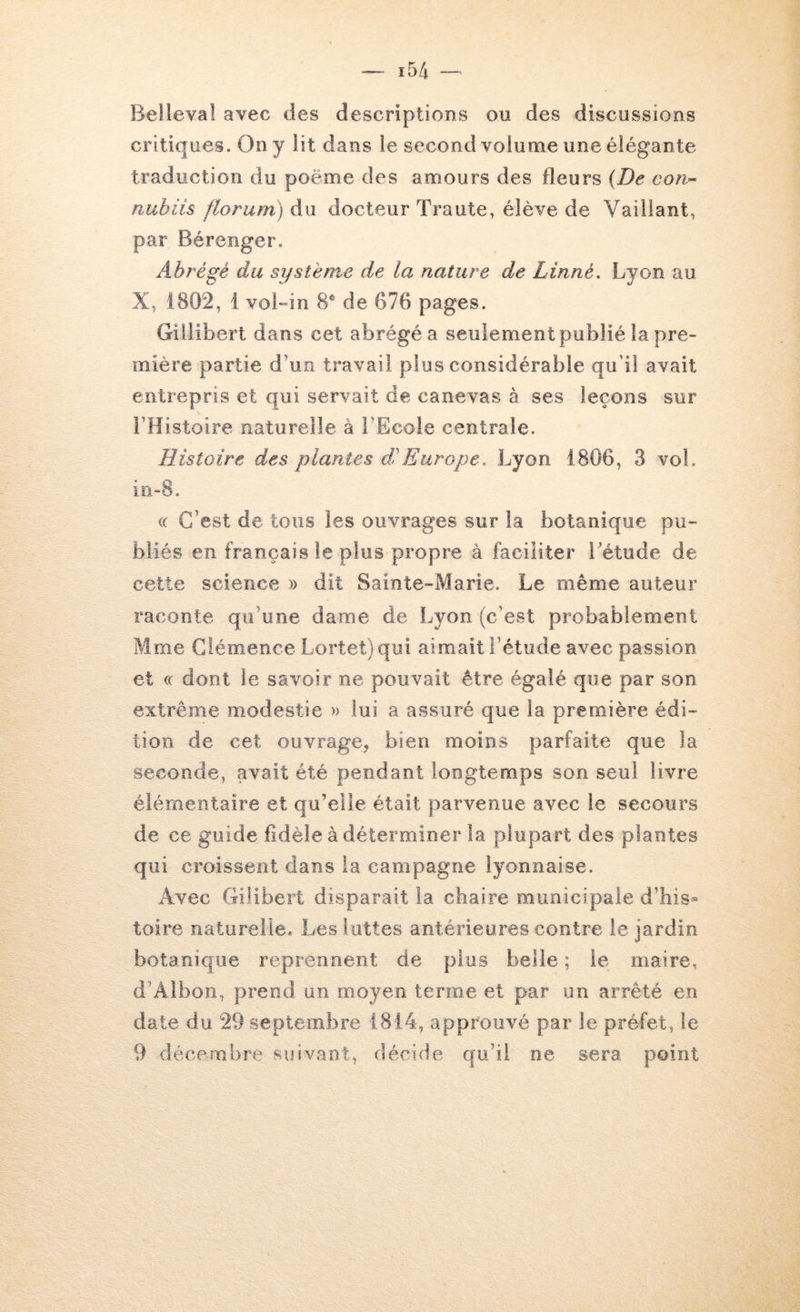 Belleval avec des descriptions ou des discussions critiques. On y lit dans le second volume une élégante traduction du poëme des amours des fleurs {De con-- nubiis floriim) du docteur Traute, élève de Vaillant, par Bérenger. Abrégé du système de la nature de Linné. Lyon au X, 1802, 1 voBin 8® de 676 pages. Gillibert dans cet abrégé a seulement publié la pre- mière partie d’un travail plus considérable qu'il avait entrepris et qui servait de canevas à ses leçons sur l’Histoire naturelle à l’Ecole centrale. Histoire des plantes d'Europe. Lyon 1806, 3 vol. in-S. « C’est de tous les ouvrages sur la botanique pu- bliés en français le plus propre à faciliter Létude de cette science » dit Sainte-Marie. Le même auteur raconte qu’une dame de Lyon (c’est probablement Mme Clémence Lortet)qui aimait l’étude avec passion et (( dont le savoir ne pouvait être égalé que par son extrême modestie » lui a assuré que la première édi- tion de cet ouvrage, bien moins parfaite que la seconde, avait été pendant longtemps son seul livre élémentaire et qu’elle était parvenue avec le secours de ce guide fidèle à déterminer la plupart des plantes qui croissent dans la campagne lyonnaise. Avec Gilibert disparait la chaire municipale d’his- toire naturelle. Les luttes antérieures contre le jardin botanique reprennent de plus belle ; le maire, d’Albon, prend un moyen terme et par un arrêté en date du 29 septembre 1814, approuvé par le préfet, le 9 décembre suivant, décide qu’il ne sera point