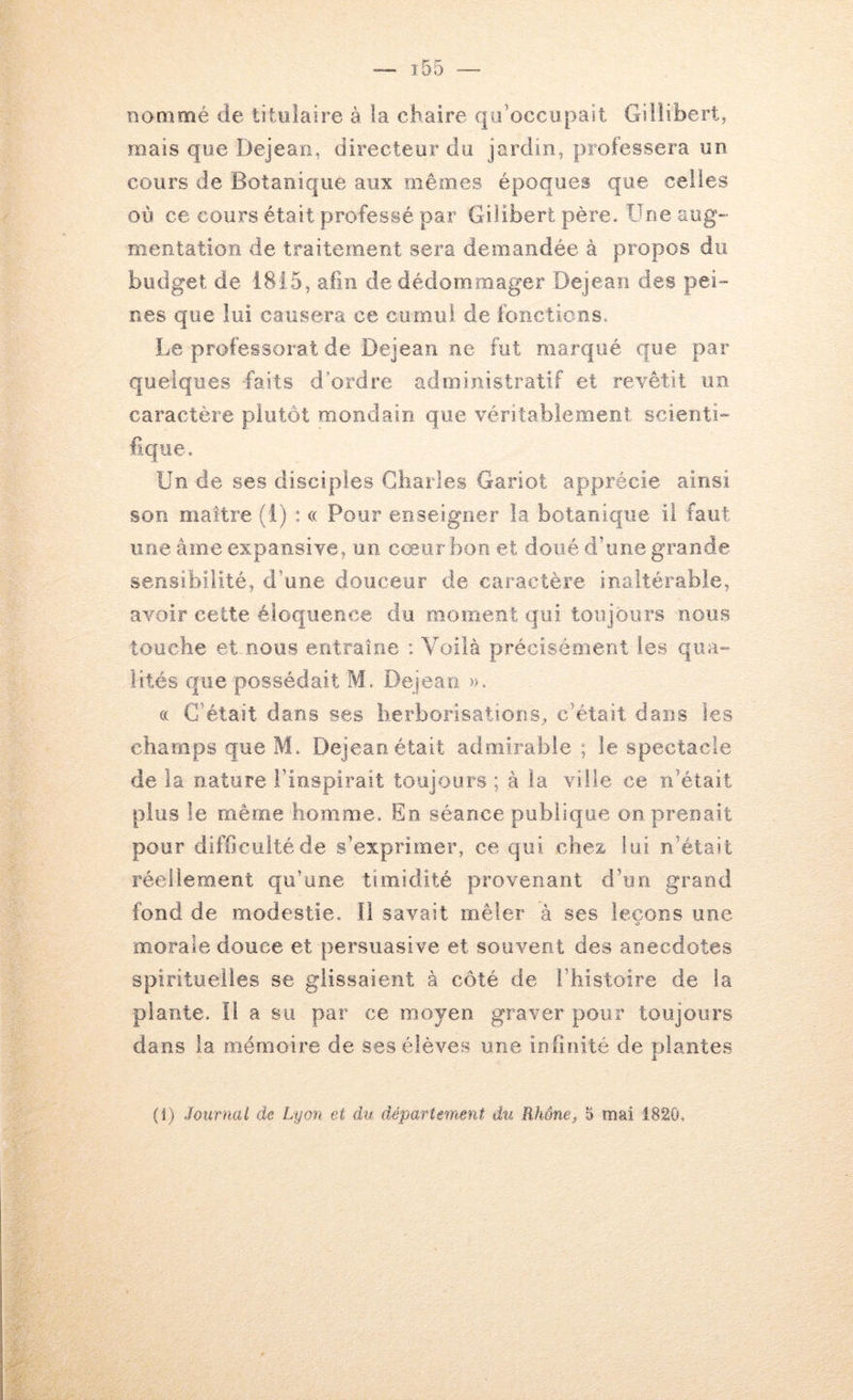 nommé de titulaire à la chaire qu’occupait Giilibert, mais que Dejeao, directeur du jardin, professera on cours de Botanique aux mêmes époques que celles où ce cours était professé par Gilibert père. Une aug- mentation de traitement sera demandée à propos du budget de 1815, afin de dédommager Dejean des pei nés que lui causera ce cumul de foncticns. Le professorat de Dejean ne fut marqué que par quelques faits d'ordre administratif et revêtit un caractère plutôt mondain que véritablement scienti- fique. Un de ses disciples Gbarles Gariot apprécie ainsi son maître (i) : « Pour enseigner la botanique il faut une âme expansive, on cœur bon et doué d’une grande sensibilité, d’une douceur de caractère inaltérable, avoir cette éloquence du moment qui toujours nous touche et-nous entraîne ; Voilà précisément les quao- ûtés que possédait M. Dejean ». (( C’était dans ses herborisations^ c’était dans les champs que M. Dejean était admirable ; le spectacle de la nature l’inspirait toujours ; à la ville ce n’était plus le même homme. En séance publique on prenait pour difficulté de s’exprimer, ce qui chez- lui n’était réellement qu’une timidité provenant d’un grand fond de modestie. Il savait mêler à ses leçons une O morale douce et persuasive et souvent des anecdotes spirituelles se glissaient à côté de l’histoire de la plante. Il a su par ce moyen graver pour toujours dans la mémoire de ses élèves une infinité de plantes