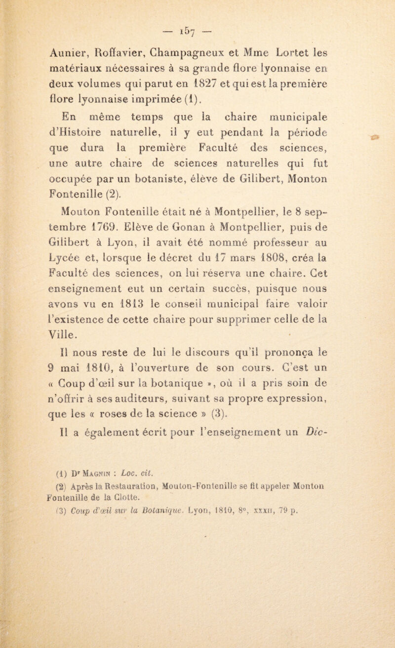 Aunier, Roffavier, Champagneux et Mme Lortet les matériaux nécessaires à sa grande flore lyonnaise en deux volumes qui parut en 1827 et qui est la première flore lyonnaise imprimée (i). En même temps que la chaire municipale d’Histoire naturelle, il y eut pendant la période que dura la première Faculté des sciences, une autre chaire de sciences naturelles qui fut occupée par un botaniste, élève de Gilibert, Monton Fontenilie (2). Mouton Fontenilie était né à Montpellier, le 8 sep*» tembre 1769. Elève de Gonan à Montpellier, puis de Gilibert à Lyon, il avait été nommé professeur au Lycée et, lorsque le décret du 17 mars 1808, créa la Faculté des sciences, on lui réserva une chaire. Cet enseignement eut un certain succès, puisque noos avons vu en 1813 le conseil municipal faire valoir l’existence de cette chaire pour supprimer celle de la Ville. il nous reste de lui le discours qu’il prononça le 9 mai 1810, à l’ouverture de son cours. C’est un « Coup d’œil sur la botanique », où il a pris soin de n’oflrir à ses auditeurs, suivant sa propre expression, que les (( roses de la science » (3). îl a également écrit pour l’enseignement un Dic- (1) Magnin : Loc. cit. (2) Après la Restauration, Mouton-Fontenille se fit appeler Monton Fontenilie de la Glotte. f3) €o2ip d'œil sur la Botanique. Lyon, 1810, 8«, xxxii, 79 p.