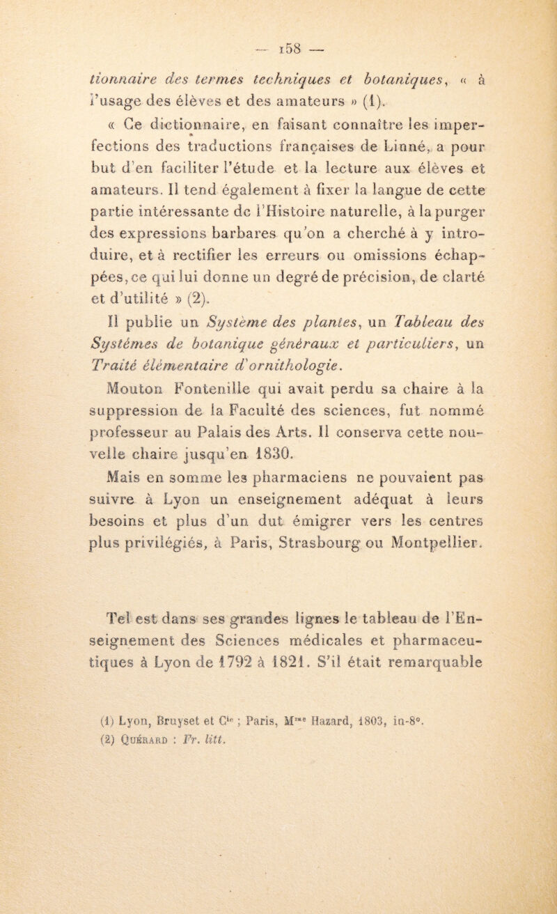 ï58 tioruiaire des termes techniques et botaniques ^ f< à l’usage des élèves et des amateurs )■> (i). (( Ce dietionnaire, en faisant connaître les imper” fections des traductions françaises de Linné, a pour but d’en faciliter Tétude et la lecture aux élèves et amateurs, il tend également à fixer la langue de cette partie intéressante de l’Histoire naturelle, à la purger des expressions barbares qu’on a cherché à y intrO” duire, et à rectifier les erreurs ou omissions échap- pées, ce qui lui dorme un degré de précision, de clarté et d’utilité » (2). Il publie un Système des plantes^ un Tableau des Systèmes de botanique généraux et particuliers^ un Traité élémentaire T ornithologie, Mouton Fonteiiiiie qui avait perdu sa chaire à la suppression de la Faculté des sciences, fut nommé professeur au Palais des Arts. 11 conserva cette noii- veiia chaire jusqu’en 1830. Mais en somme les pharmaciens ne pouvaient pas suivre à Lyon un enseignement adéquat à leurs besoins et plus d’un dut émigrer vers les centres plus privilégiés, à Paris, Strasbourg ou Montpellier. Tel est dans ses grandes lignes le tableau de i’En- seignemmnt des Sciences médicales et pharmaceu- tiques à Lyon de 1792 à 1821. S’il était remarquable (i) Lyon, Bruyset et ; Paris, Hazard, 1803, in-8®. {%) Quérard : Fr. litt.