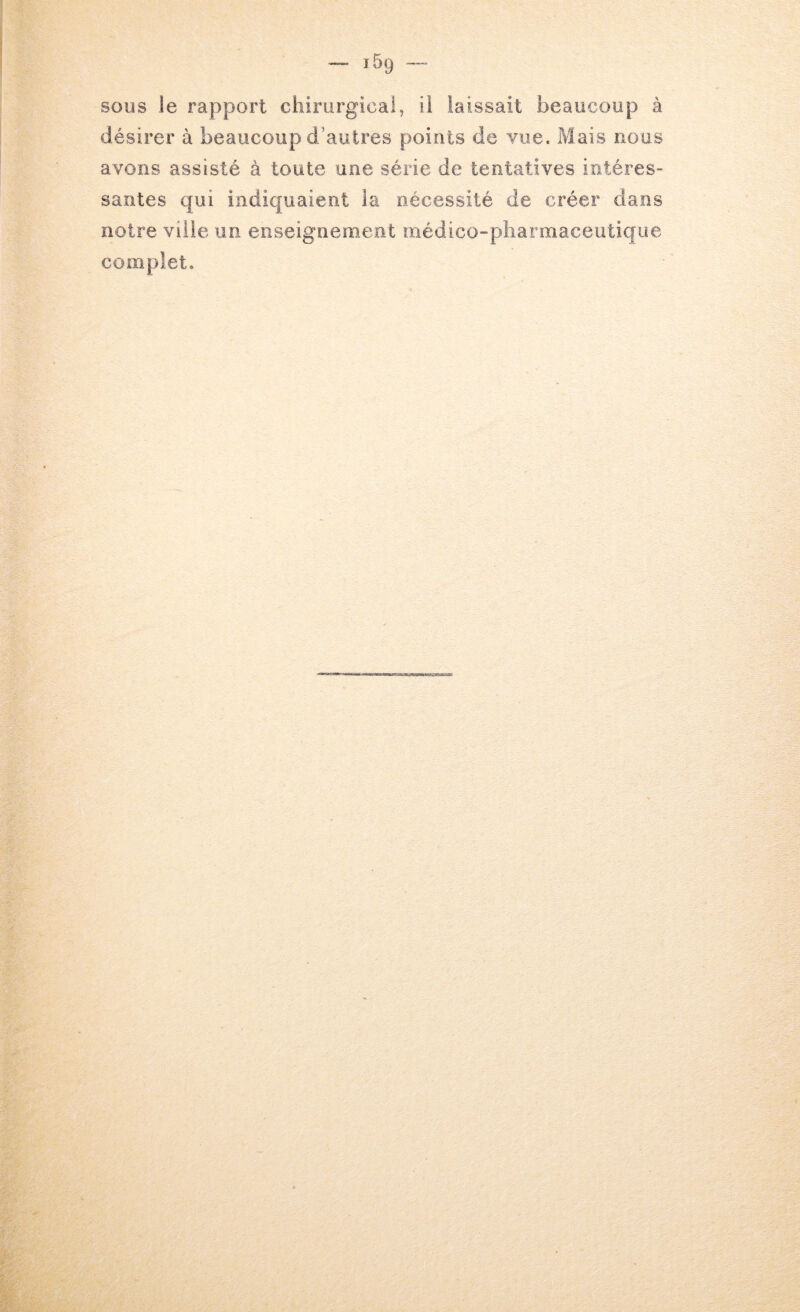 sous le rapport chirurgical, ii laissait beaucoup à désirer à beaucoup d’autres points de vue. Mais PxOus avons assisté à toute une série de tentatives intéres- santés qui indiquaient la nécessité de créer dans notre ville un enseignement médico-pharmaceutique complet.
