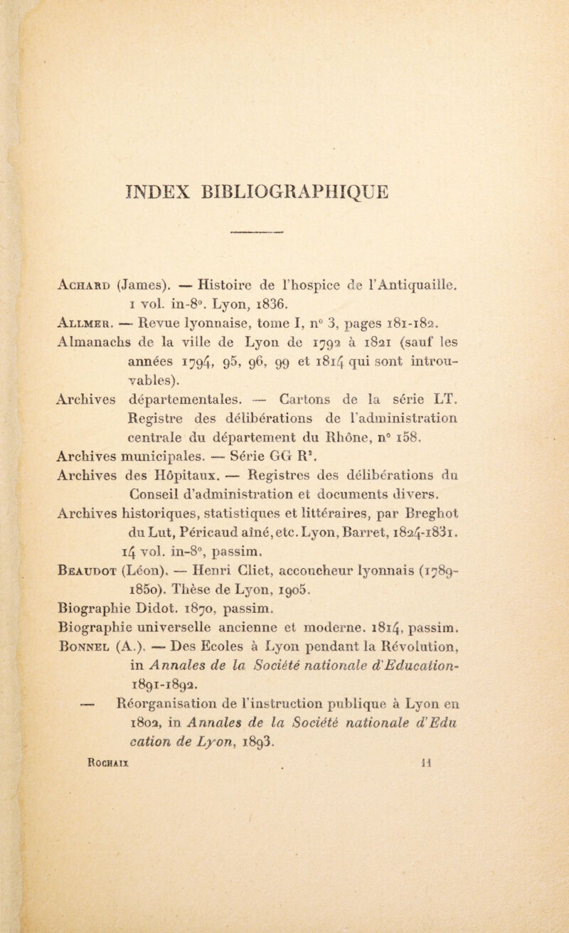 INDEX BIBLIOGRAPHIQUE Achard (James). — Histoire de Thospice de FAntiquaille. I vol. in-8°. Lyoïij i836. Allmer. — Revue iyonnaise, tome I, n' 3, pages 181-182. Almanachs de la ville de Lyon de 1792 à 1821 (sauf les années 1794, 9^, 96, 99 et 1814 qui sont introu- vables). Archives départementales. — Cartons de la série LT. Registre des délibérations de l’administration centrale du département du Rhône, n® i58. Archives municipales. — Série GC R^ Archives des Hôpitaux. —- Registres des délibérations du Conseil d’administration et documents divers. Archives historiques, statistiques et littéraires, par Breghot du Lut, Péricaud aîné,etc. Lyon, Barret, i824i83i. 14 vol. in-8®, passim. Beaudot (Léon). — Henri Cliet, accoucheur lyonnais (1789- i85o). Thèse de Lyon, iqoS. Biographie Didot. 1870, passim. Biographie universelle ancienne et moderne. i8î4, passim. Bonnel (A.). — Des Ecoles à Lyon pendant la Révolution, in Annales de la Société nationale d'Education- 1891-1892. Réorganisation de l’instruction publique à Lyon en 1802, in Annales de la Société nationale d!Edii cation de Lyon, iSgS.