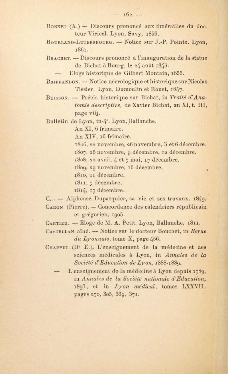 16 2 Bonnet (A.) — Discours prononcé aux funérailles du doc- teur YiriceL Lyon, Savy, i856. Bourland-Lutersbouro. — Notice sur J.-P. Pointe. Lyon, 1861., Brachet, — Discours prononcé à l’inauguration de la statue de Bicliat à Bourg, le 24 août i843. — Eloge historique de Gilbert Montain, i855. Brîffandon. — Notice nécrologique et historique sur Nicolas Tissier. Lyon, Dumoulin et Bouet, 1847. Buisson. Précis historique sur Bichat, in Traité T Ana- tomie descriptiçe, de Xavier Bichat, an XI, t. III, page viij. Bulletin de Lyon, in-4°- Lyon,’Balianche. An XI, 6 frimaire. An XIV, 16 frimaire. 1806, 22 novembre, 26 novembre, 3 et 6 décembre. 1807, 26 novembre, 9 décembre, 12 décembre. 1808, 20 avril, 4 7 mai, 17 décembre. 1809, 29 novembre, 16 décembre. ^ i8îo. Il décembre. 1811, 7 décembre. i8i4, 17 décembre. G... — Alphonse Dupasquier, sa vie et ses travaux. 1849. Caron (Pierre). — Concordance des calendriers républicain et grégorien, 1905. Cartier. — Eloge de M. A. Petit. Lyon, Ballanche, 1811. Gastellan aillé. — Notice sur le docteur Bouchet, in Reçue du Lyonnais, tome X, page 456. Ghappet (D^ E.). L’enseignement de la médecine et des sciences médicales à Lyon, in Annales de la Société d,'Education de Lyon, 1888-1889. — L’enseignement de la médecine à Lyon depuis 1789, in Annales de la Société nationale d’Educationf 1893, et in Lyon médical, tomes LXXVII, pages 270, 3o5, 339, 371.