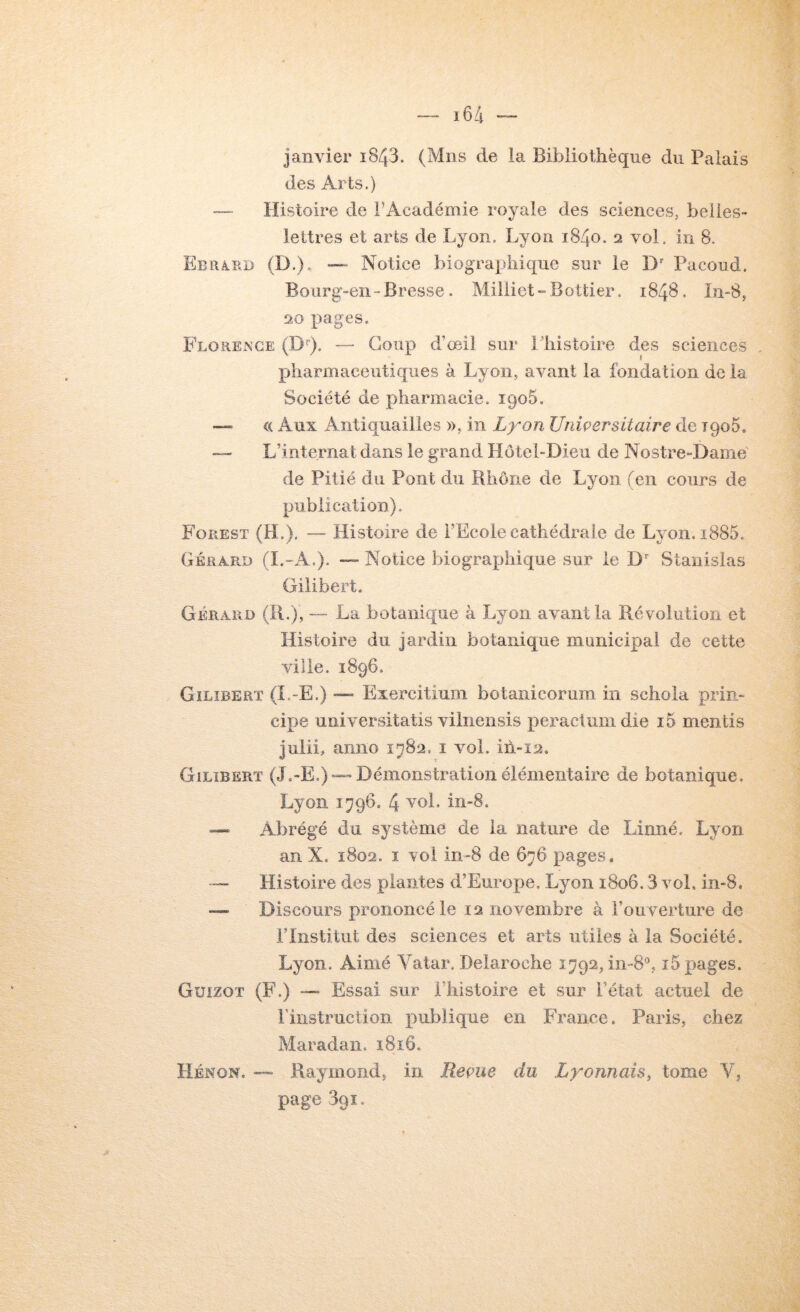 janvier i843. (Mus de la Bibliothèque du Palais des Arts.) —■ Histoire de l’Académie royale des sciences, belles- lettres et arts de Lyon. Lyon 1840. 2 vol. in 8. Ebrâ.ed (D.). — Notice biographique sur le D Pacoud. Bourg-en-Bresse. Milliet-Bottier. 1848, ïn-8, 20 pages. Florence (D'’). — Coup d’œil sur Lhistoire des sciences , pharmaceutiques à Lyon, avant la fondation de la Société de pharmacie. iqoS. —» « Aux Antiquailles », in Lyon Uniçersitaire de TqoS. — L’internat dans le grand Hôtel-Dieu de Nostre-Daine de Pitié du Pont du Rhône de Lyon (en cours de publication). Forest (H.). Histoire de l’Ecole cathédrale de Lyon. i885. Gérard (I.-A.). — Notice biographique sur le D'' Stanislas Gilibert. Gérard (R.), — La botanique à Lyon avant la Révolution et Histoire du Jardin botanique municipal de cette ville. 1896. Gilîberï (L-E.) — Exercitium botanicorum in schola prin- cipe universitatis viinensis peractumdie i5 mentis julii, anno 1 vol. ih-12. Gilîberï (J.-E.) —Démonstration élémentaire de botanique, Lyon 1796, 4 —= Abrégé du système de la nature de Linné. Lyon an X, 1802. I vol in-8 de 676 pages. — Histoire des plantes d’Europe, Lyon 1806.3 vol. in-8. Discours prononcé le 12 novembre à l’ouverture de rinstitut des sciences et arts utiles à la Société. Lyon. Aimé Vatar. Delaroche 1792, in-S^ î5 pages. Guizot (F.) — Essai sur l’histoire et sur l’état actuel de rinstruction publique en France. Paris, chez Maradan. i8i6. Hénon, — Piaymond, in Reçue du Lrojinah, tome V, page 391.