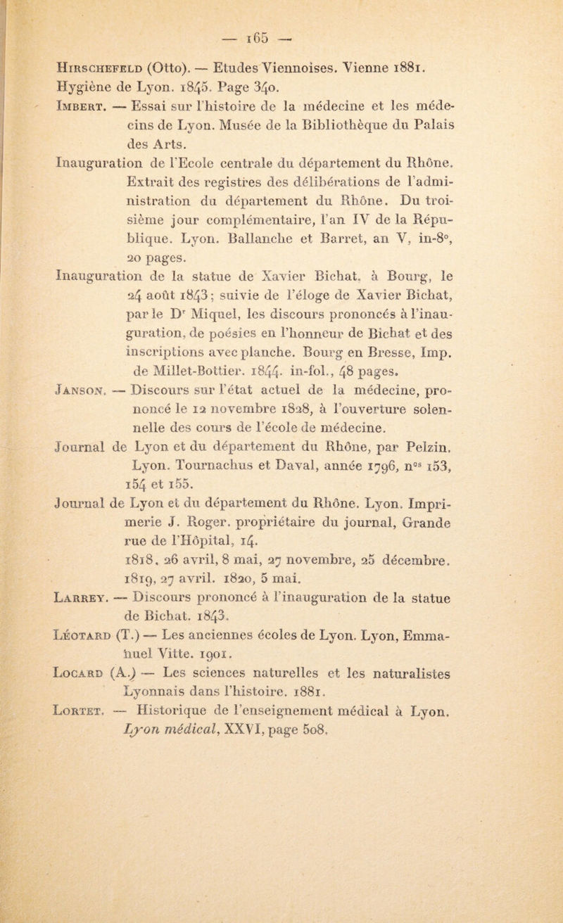 Hirschefeld (Otto). — Etudes Viennoises. Vienne i88i. Hygiène de Lyon. i845. Page 34o. Imbert. — Essai sur Thistoire de la médecine et les méde- cins de Lyon. Musée de la Bibliothèque du Palais des Arts. Inauguration de l’Ecole centrale du département du Rhône. Extrait des registres des délibérations de Fadmi- nistration du département du Rhône. Du troi- sième jour complémentaire, Fan IV de la Répu» blique. Lyon. Ballanche et Barret, an V, iii-S®, 20 pages. Inauguration de la statue de Xavier Bichat. à Bourg, le 24 août 1843; suivie de Féloge de Xavier Bichat, parie D Miquel, les discours prononcés à l’inau- guration, de poésies en l’honneur de Bichat et des inscriptions avec planche. Bourg en Bresse, lmp. de Millet-Bottier. i844- in-foL, 48 pages. Janson, — Discours sur l’état actuel de la médecine, pro- noneé le 12 novembre 1828, à l’ouverture solen- nelle des cours de l’école de médecine. Journal de Lyon et du département du Rhône, par Pékin. Lyon, Tournachus et Daval, année 1796, ï.53, i54 et î55. Journal de Lyon et du département du Rhône. Lyon. Impri- merie J. Roger, propriétaire du journal, Grande rue de FHôpital, 14. 1818, 26 avril, 8 mai, 27 novembre, 25 décembre. 1819, 27 avril. 1820, 5 mai. Larrey. — Discours prononcé à l’inauguration de la statue de Bichat. i843. Léotard (T.) — Les anciennes écoles de Lyon. Lyon, Emma- nuel Vitte. 1901. Logard (A.J Les sciences naturelles et les naturalistes Lyonnais dans l’histoire. 1881. Lortet. “ Historique de l’enseignement médical à Lyon. Lj^on médical, XXVI, page 5o8,