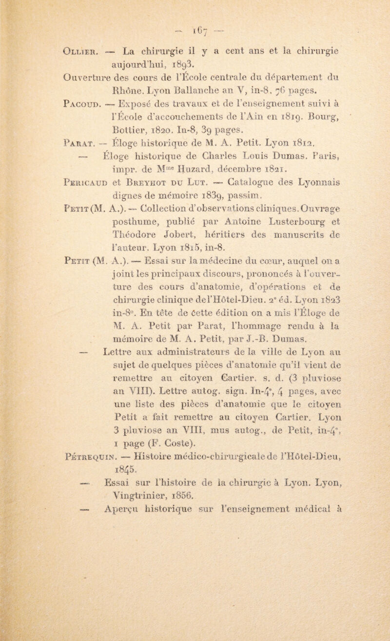 Ollier. — La chirurgie il y a cent ans et la chirurgie aujourd’huis iSgS. Ouverture des cours de l’Ecole centrale du département du Rhône. Lyon Ballaiiche an V, in-8, 76 pages. Pacoud. — Exposé des travaux et de renseignement suivi à l’École d’accouchements de l’Ain en 1819. Bourg, Bottier, 1820. Iri-8, 89 pages. Parat, — Éloge historique de M. A. Petit. Lyon 1812, — Éloge historique de Cdiarles Louis Dumas, Paris, impr. de Hiizard, décembre 1821. Peïiicaud et Breyeot du Lut. — Catalogue des Lyonnais dignes de mémoire 1889, passim. Petit (M. A,), — Collection d’observations cliniques. Ouvrage posthume, publié par Antoine Lusterbourg et Théodore Jobert, héritiers des manuscrits de Fauteur. Lyon 1815, in-8. Petit (M. A.). — Essai sur la médecine du cœur, auquel on a joint les principaux discours, prononcés à l’oiiver-. ture des cours d’anatomie, d’opérations et de chirurgie clinique del’Hôtel-Dieu. 2“ éd, Lyon 1828 iii-8'\ En tête de éette édition on a ïnis l’Eloge de M. A. Petit par Parat, Fliommage rendu à la mémoire de M. A. Petit, par J.-B. Dumas. — lættre aux adniiiiistrateurs de la ville de Lvon au sujet de quelques pièces d’anatomie qu’il vient de remettre au citoyen Cartier, s. d. (3 pluviôse an Vllî). Lettre aiitog. sign. In-4b 4 P'ges, avec une liste des pièces d’anatomie que le citoyen. Petit a fait remettre au citoyen Cartier. Lyoïi 3 pluviôse an YIIï, mus autog., de Petit, m-4i I page (F, Goste). PÉTREQüiN. — Histoire médicoœbirurgicale de rHôtel-Dieu, 1845. — Essai sur l’histoire de ia chirurgie à Lyon. Lyon, Vingtrinier, 1866, — Aperçu historique sur renseignement médical à