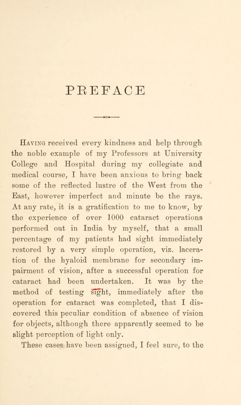 PEEFACE Having received every kindness and help through the noble example of my Professors at University College and Hospital during my collegiate and medical course_, I have been anxious to bring back some of the reflected lustre of the West from the East, however imperfect and minute be the rays. At any rate, it is a gratiflcation to me to know, by the experience of over 1000 cataract operations performed out in India by myself, that a small percentage of my patients had sight immediately restored by a very simple operation, viz. lacera- tion of the hyaloid membrane for secondary im- pairment of vision, after a successful operation for cataract had been undertaken. It was by the method of testing ^ht, immediately after the operation for cataract was completed, that I dis- covered this peculiar condition of absence of vision for objects, although there apparently seemed to be slight perception of light only. These cases have been assigned, I feel sure, to the