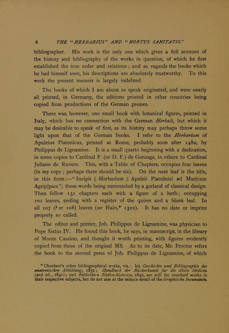 bibliographer. His work is the only one which gives a full account of the history and bibliography of the works in question, of which he first established the true order and relations; and as regards the books w'hich he had himself seen, his descriptions are absolutely trustworthy. To this work the present memoir is largely indebted. The books of which I am about to speak originated, and were nearly all printed, in Germany, the editions printed in other countries being copied from productions of the German presses. There was, however, one small book with botanical figures, printed in Italy, which has no connection with the German Herbals^ but which it may be desirable to speak of first, as its history may perhaps throw some light upon that of the German books. I refer to the Herbarium of Apuleius Platon icus, printed at Rome, probably soon after 1480, by Philippus de Lignamine. It is a small quarto beginning with a dedication, in some copies to Cardinal F. (or D. F.) de Gonzaga, in others to Cardinal Juliano de Ruvere. This, with a Table of Chapters, occupies four leaves (in my copy; perhaps there should be six). On the next leaf is the title, in this form:—“ Incipit || Herbarium || Apuleii Platollnici ad Mar||cum Agripllpam”; these words being surrounded by a garland of classical design. Then follow 131 chapters each with a figure of a herb; occupying loi leaves, ending with a register of the quires and a blank leaf. In all 107 (?or 108) leaves (see Hain,* 1322). It has no date or imprint properly so called. The editor and printer, Joh. Philippus de Lignamine, was physician to Pope Sixtus IV. He found this book, he says, in manuscript, in the library of Monte Cassino, and thought it worth printing, with figures evidently copied from those of the original MS. As to its date, Mr. Proctor refers the book to the second press of Joh. Philippus de Lignamine, of >vhich * Choulant’s other bibliographical works, viz.: his Geschichte und Bibliographic der anatomischen Abbildung, 1852; Handbuch der Biicherktinde fur die dltcre Medicin (2nd ed., 1841); and Bibliotheca Medico-historica, 1842, are still the standard works in their respective subjects, but do not aim at the minute detail of the Graphische IfKunabeln,
