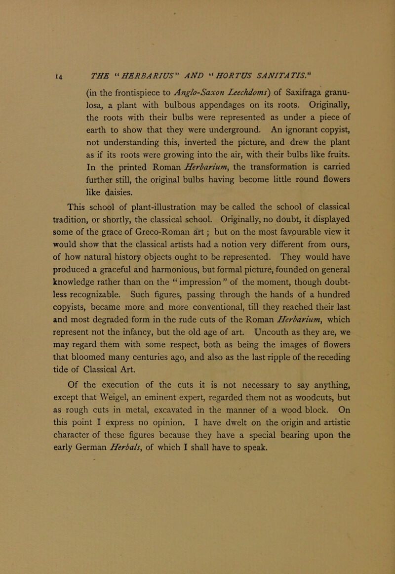 (in the frontispiece to Anglo-Saxon Leechdoms) of Saxifraga granu- losa, a plant with bulbous appendages on its roots. Originally, the roots with their bulbs were represented as under a piece of earth to show that they were underground. An ignorant copyist, not understanding this, inverted the picture, and drew the plant as if its roots were growing into the air, with their bulbs like fruits. In the printed Roman Herbarium, the transformation is carried further still, the original bulbs having become little round flowers like daisies. This school of plant-illustration may be called the school of classical tradition, or shortly, the classical school. Originally, no doubt, it displayed some of the grace of Greco-Roman art; but on the most favourable view it would show that the classical artists had a notion very different from ours, of how natural history objects ought to be represented. They would have produced a graceful and harmonious, but formal picture, founded on general knowledge rather than on the “ impression ” of the moment, though doubt- less recognizable. Such figures, passing through the hands of a hundred copyists, became more and more conventional, till they reached their last and most degraded form in the rude cuts of the Roman Herbarium, which represent not the infancy, but the old age of art. Uncouth as they are, we may regard them with some respect, both as being the images of flowers that bloomed many centuries ago, and also as the last ripple of the receding tide of Classical Art. Of the execution of the cuts it is not necessary to say anything, except that Weigel, an eminent expert, regarded them not as woodcuts, but as rough cuts in metal, excavated in the manner of a wood block. On this point I express no opinion. I have dwelt on the origin and artistic character of these figures because they have a special bearing upon the early German Herbals, of which I shall have to speak.