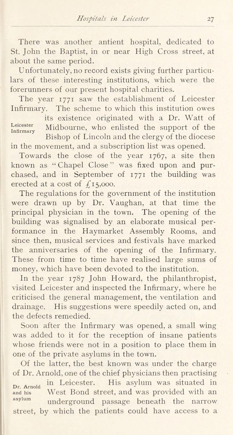 There was another antient hospital, dedicated to St. John the Baptist, in or near High Cross street, at about the same period. Unfortunately, no record exists giving further particu- lars of these interesting institutions, which were the forerunners of our present hospital charities. The year 1771 saw the establishment of Leicester Infirmary. The scheme to which this institution owes its existence originated with a Dr. Watt of Leicester Midboumc, wlio enlistcd the support of the Bishop of Lincoln and the clergy of the diocese in the movement, and a subscription list was opened. Towards the close of the year 1767, a site then known as “ Chapel Close ” was fixed upon and pur- chased, and in September of 1771 the building was erected at a cost of 5,000. The regulations for the government of the institution were drawn up by Dr. Vaughan, at that time the principal physician in the town. The opening of the building was signalised by an elaborate musical per- formance in the Haymarket Assembly Rooms, and since then, musical services and festivals have marked the anniversaries of the opening of the Infirmary. These from time to time have realised large sums of money, which have been devoted to the institution. In the year 1787 John Howard, the philanthropist, visited Leicester and inspected the Infirmary, where he criticised the general management, the ventilation and drainage. His suggestions were speedily acted on, and the defects remedied. Soon after the Infirmary was opened, a small wing was added to it for the reception of insane patients whose friends were not in a position to place them in one of the private asylums in the town. Of the latter, the best known was under the charge of Dr. Arnold, one of the chief physicians then practising _ , ,, in Leicester. His asylum was situated in and his West Bond street, and was provided with an underground passage beneath the narrow asylum street, by which the patients could have access to a