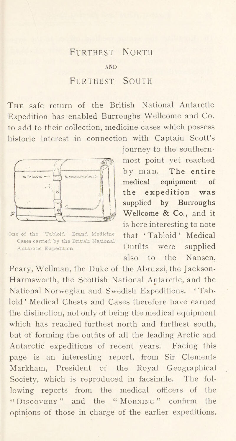 Furthest North AND Furthest South The safe return of the British National Antarctic Expedition has enabled Burroughs Wellcome and Co. to add to their collection, medicine cases which possess historic interest in connection with Captain Scott’s journey to the southern- most point yet reached by man. The entire medical equipment of the expedition was supplied by Burroug'hs Wellcome & Co., and it is here interesting to note that ‘Tabloid’ Medical Outfits were supplied also to the Nansen, Peary, Wellman, the Duke of the Abruzzi, the Jackson- Harmsworth, the Scottish National Antarctic, and the % National Norwegian and Swedish Expeditions. ‘Tab- loid ’ Medical Chests and Cases therefore have earned the distinction, not only of being the medical equipment which has reached furthest north and furthest south, but of forming the outfits of all the leading Arctic and Antarctic expedilions of recent years. Facing this page is an interesting report, from Sir Clements Markham, President of the Royal Geographical Society, which is reproduced in facsimile. The fol- lowing reports from the medical officers of the “Discovery” and the “Morning” confirm the opinions of those in charge of the earlier expeditions. One of tlie ' Tabloid ' Brand Medicine Cases carried by tbe Britisli National Antarctic Expedition.