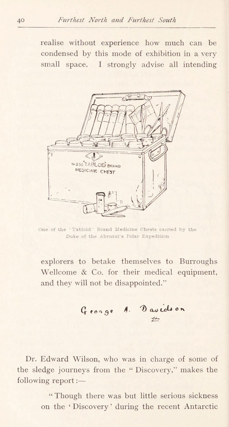 realise without experience how much can be condensed by this mode of exhibition in a very small space. I strongly advise all intending One of tlie ' Tabloid ' Brand Medicine Chests carried by the JDuke of the Abruzzi's Polar Expedition explorers to betake themselves to Burroughs Wellcome & Co. for their medical equipment, and they will not be disappointed.” S . Oa) Ccij <5 Dr. Edward Wilson, who was in charge of some of the sledge journeys from the “ Discovery,” makes the following report:— “ Though there was but little serious sickness on the ‘ Discovery ’ during the recent Antarctic